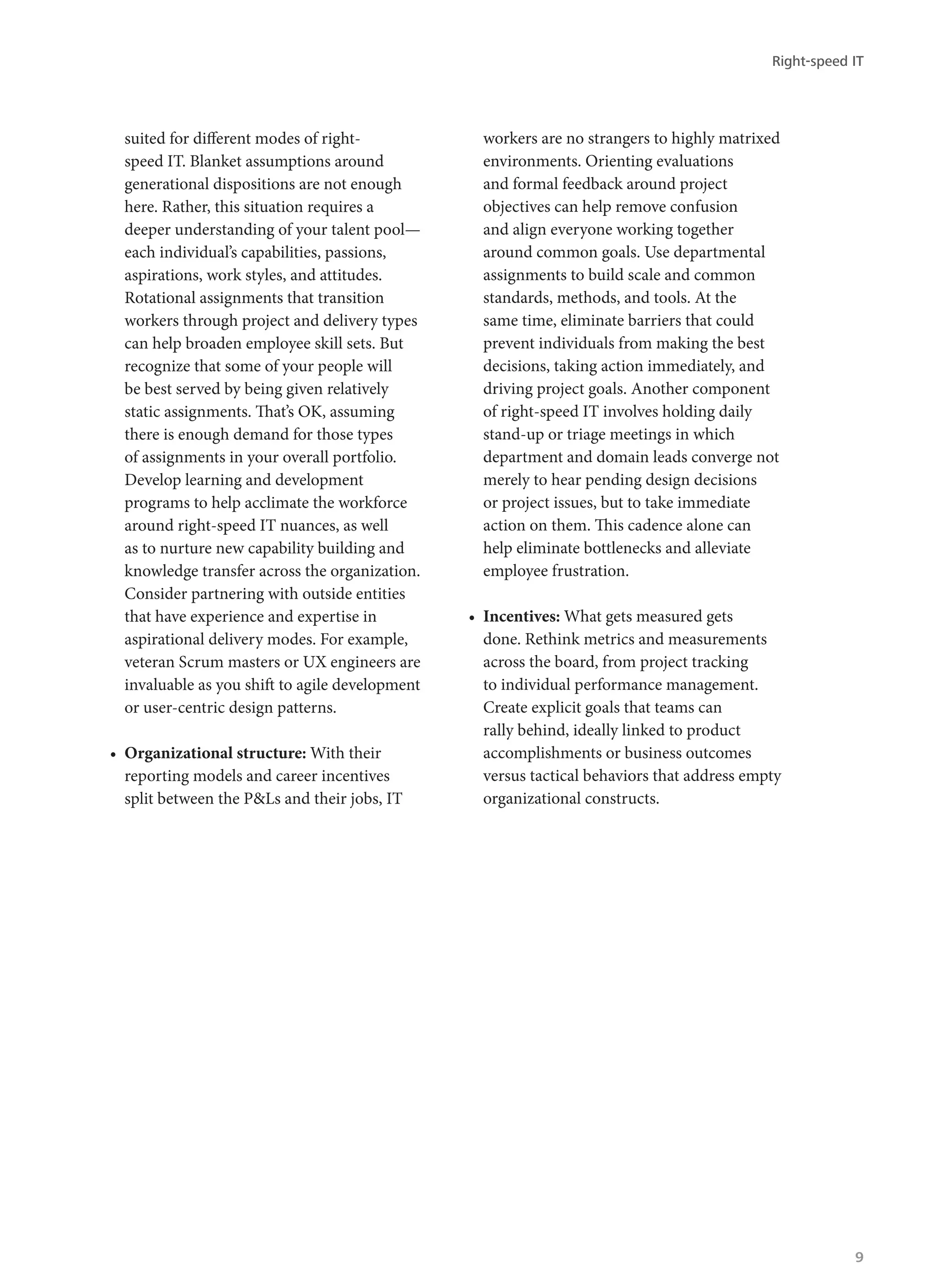 suited for different modes of right-
speed IT. Blanket assumptions around
generational dispositions are not enough
here. Rather, this situation requires a
deeper understanding of your talent pool—
each individual’s capabilities, passions,
aspirations, work styles, and attitudes.
Rotational assignments that transition
workers through project and delivery types
can help broaden employee skill sets. But
recognize that some of your people will
be best served by being given relatively
static assignments. That’s OK, assuming
there is enough demand for those types
of assignments in your overall portfolio.
Develop learning and development
programs to help acclimate the workforce
around right-speed IT nuances, as well
as to nurture new capability building and
knowledge transfer across the organization.
Consider partnering with outside entities
that have experience and expertise in
aspirational delivery modes. For example,
veteran Scrum masters or UX engineers are
invaluable as you shift to agile development
or user-centric design patterns.
•	 Organizational structure: With their
reporting models and career incentives
split between the P&Ls and their jobs, IT
workers are no strangers to highly matrixed
environments. Orienting evaluations
and formal feedback around project
objectives can help remove confusion
and align everyone working together
around common goals. Use departmental
assignments to build scale and common
standards, methods, and tools. At the
same time, eliminate barriers that could
prevent individuals from making the best
decisions, taking action immediately, and
driving project goals. Another component
of right-speed IT involves holding daily
stand-up or triage meetings in which
department and domain leads converge not
merely to hear pending design decisions
or project issues, but to take immediate
action on them. This cadence alone can
help eliminate bottlenecks and alleviate
employee frustration.
•	 Incentives: What gets measured gets
done. Rethink metrics and measurements
across the board, from project tracking
to individual performance management.
Create explicit goals that teams can
rally behind, ideally linked to product
accomplishments or business outcomes
versus tactical behaviors that address empty
organizational constructs.
Right-speed IT
9
 