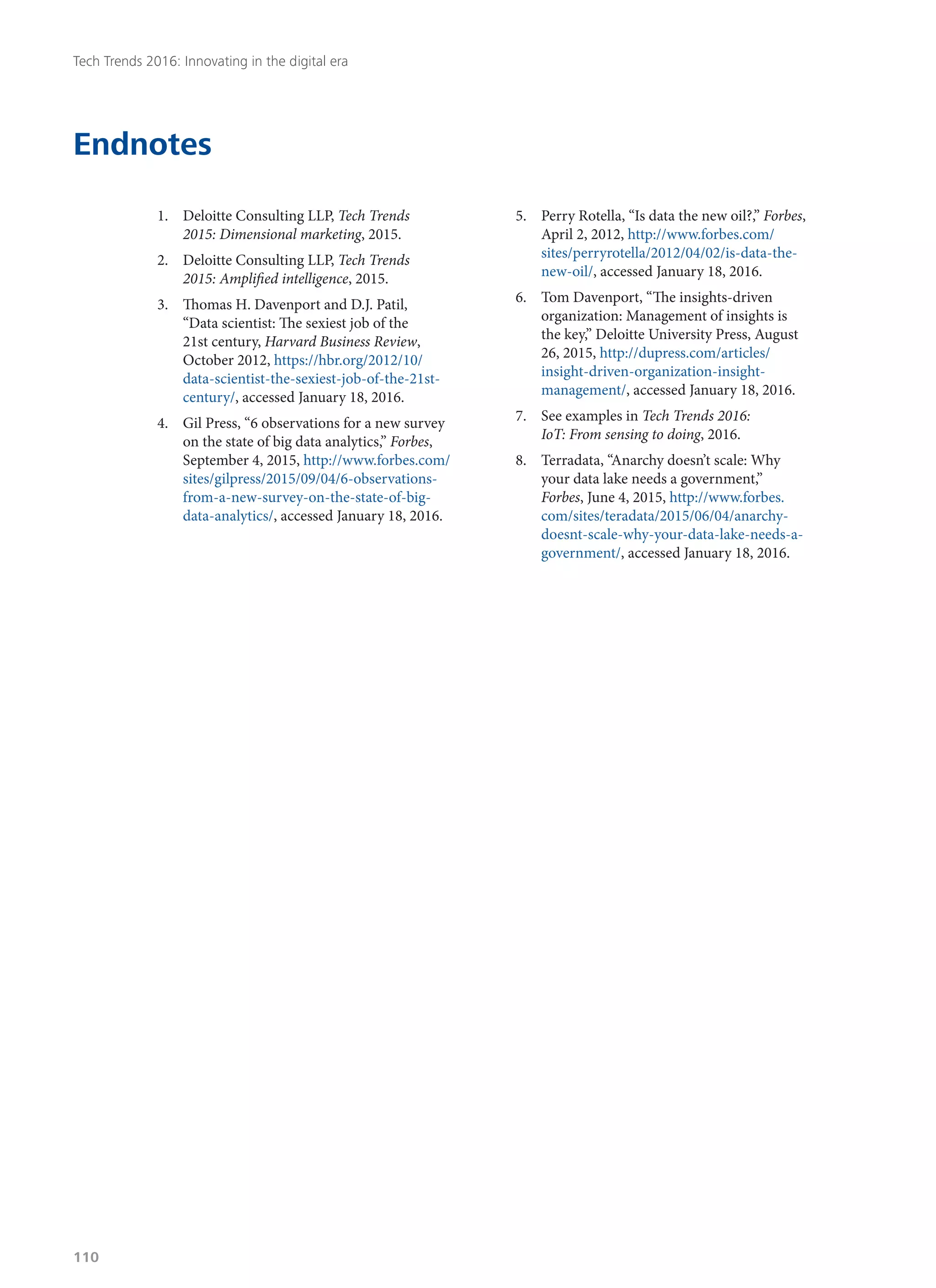 Endnotes
1.	 Deloitte Consulting LLP, Tech Trends
2015: Dimensional marketing, 2015.
2.	 Deloitte Consulting LLP, Tech Trends
2015: Amplified intelligence, 2015.
3.	 Thomas H. Davenport and D.J. Patil,
“Data scientist: The sexiest job of the
21st century, Harvard Business Review,
October 2012, https://hbr.org/2012/10/
data-scientist-the-sexiest-job-of-the-21st-
century/, accessed January 18, 2016.
4.	 Gil Press, “6 observations for a new survey
on the state of big data analytics,” Forbes,
September 4, 2015, http://www.forbes.com/
sites/gilpress/2015/09/04/6-observations-
from-a-new-survey-on-the-state-of-big-
data-analytics/, accessed January 18, 2016.
5.	 Perry Rotella, “Is data the new oil?,” Forbes,
April 2, 2012, http://www.forbes.com/
sites/perryrotella/2012/04/02/is-data-the-
new-oil/, accessed January 18, 2016.
6.	 Tom Davenport, “The insights-driven
organization: Management of insights is
the key,” Deloitte University Press, August
26, 2015, http://dupress.com/articles/
insight-driven-organization-insight-
management/, accessed January 18, 2016.
7.	 See examples in Tech Trends 2016:
IoT: From sensing to doing, 2016.
8.	 Terradata, “Anarchy doesn’t scale: Why
your data lake needs a government,”
Forbes, June 4, 2015, http://www.forbes.
com/sites/teradata/2015/06/04/anarchy-
doesnt-scale-why-your-data-lake-needs-a-
government/, accessed January 18, 2016.
Tech Trends 2016: Innovating in the digital era
110
 