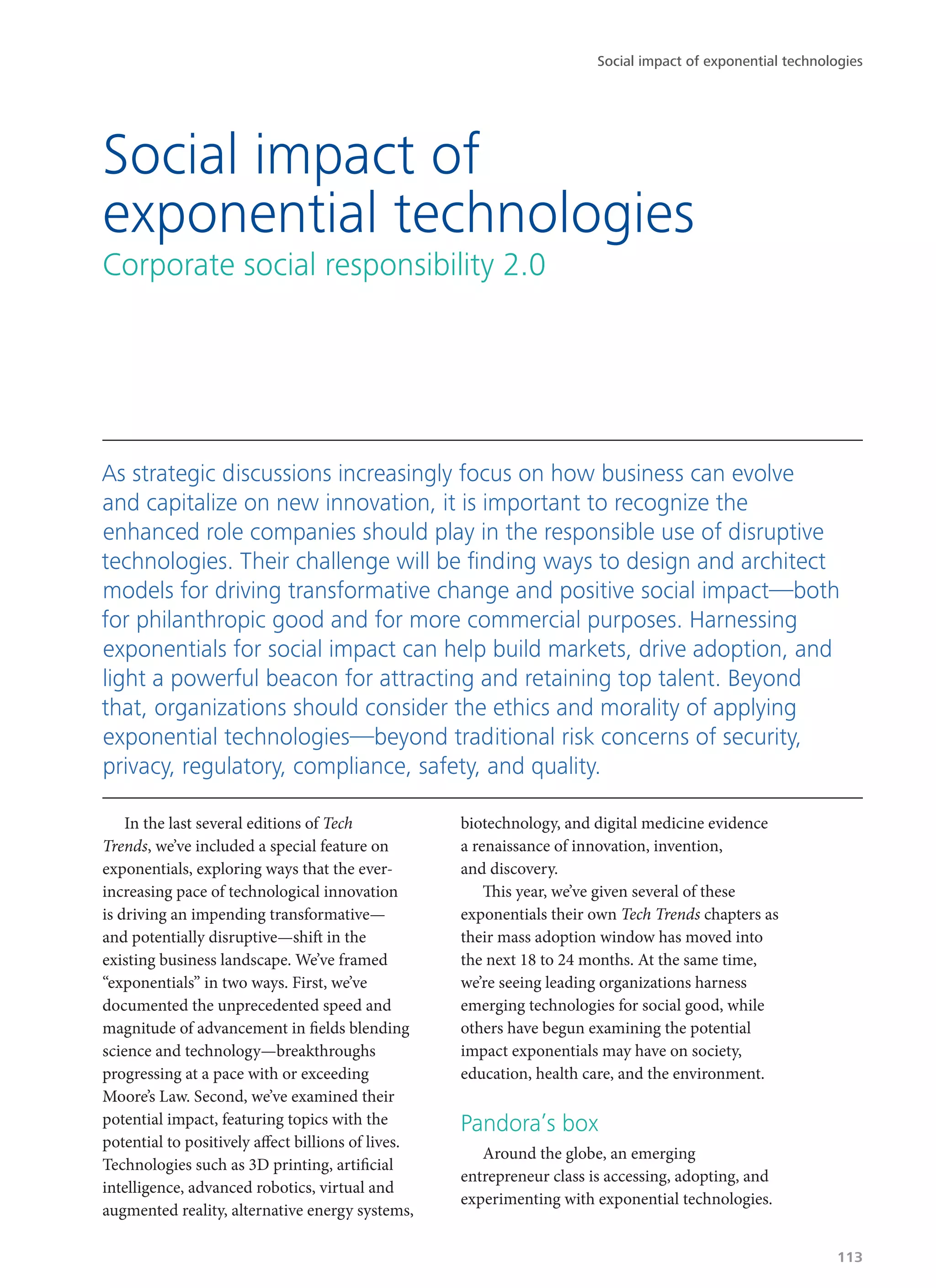 In the last several editions of Tech
Trends, we’ve included a special feature on
exponentials, exploring ways that the ever-
increasing pace of technological innovation
is driving an impending transformative—
and potentially disruptive—shift in the
existing business landscape. We’ve framed
“exponentials” in two ways. First, we’ve
documented the unprecedented speed and
magnitude of advancement in fields blending
science and technology—breakthroughs
progressing at a pace with or exceeding
Moore’s Law. Second, we’ve examined their
potential impact, featuring topics with the
potential to positively affect billions of lives.
Technologies such as 3D printing, artificial
intelligence, advanced robotics, virtual and
augmented reality, alternative energy systems,
biotechnology, and digital medicine evidence
a renaissance of innovation, invention,
and discovery.
This year, we’ve given several of these
exponentials their own Tech Trends chapters as
their mass adoption window has moved into
the next 18 to 24 months. At the same time,
we’re seeing leading organizations harness
emerging technologies for social good, while
others have begun examining the potential
impact exponentials may have on society,
education, health care, and the environment.
Pandora’s box
Around the globe, an emerging
entrepreneur class is accessing, adopting, and
experimenting with exponential technologies.
Social impact of
exponential technologies
Corporate social responsibility 2.0
As strategic discussions increasingly focus on how business can evolve
and capitalize on new innovation, it is important to recognize the
enhanced role companies should play in the responsible use of disruptive
technologies. Their challenge will be finding ways to design and architect
models for driving transformative change and positive social impact—both
for philanthropic good and for more commercial purposes. Harnessing
exponentials for social impact can help build markets, drive adoption, and
light a powerful beacon for attracting and retaining top talent. Beyond
that, organizations should consider the ethics and morality of applying
exponential technologies—beyond traditional risk concerns of security,
privacy, regulatory, compliance, safety, and quality.
Social impact of exponential technologies
113
 