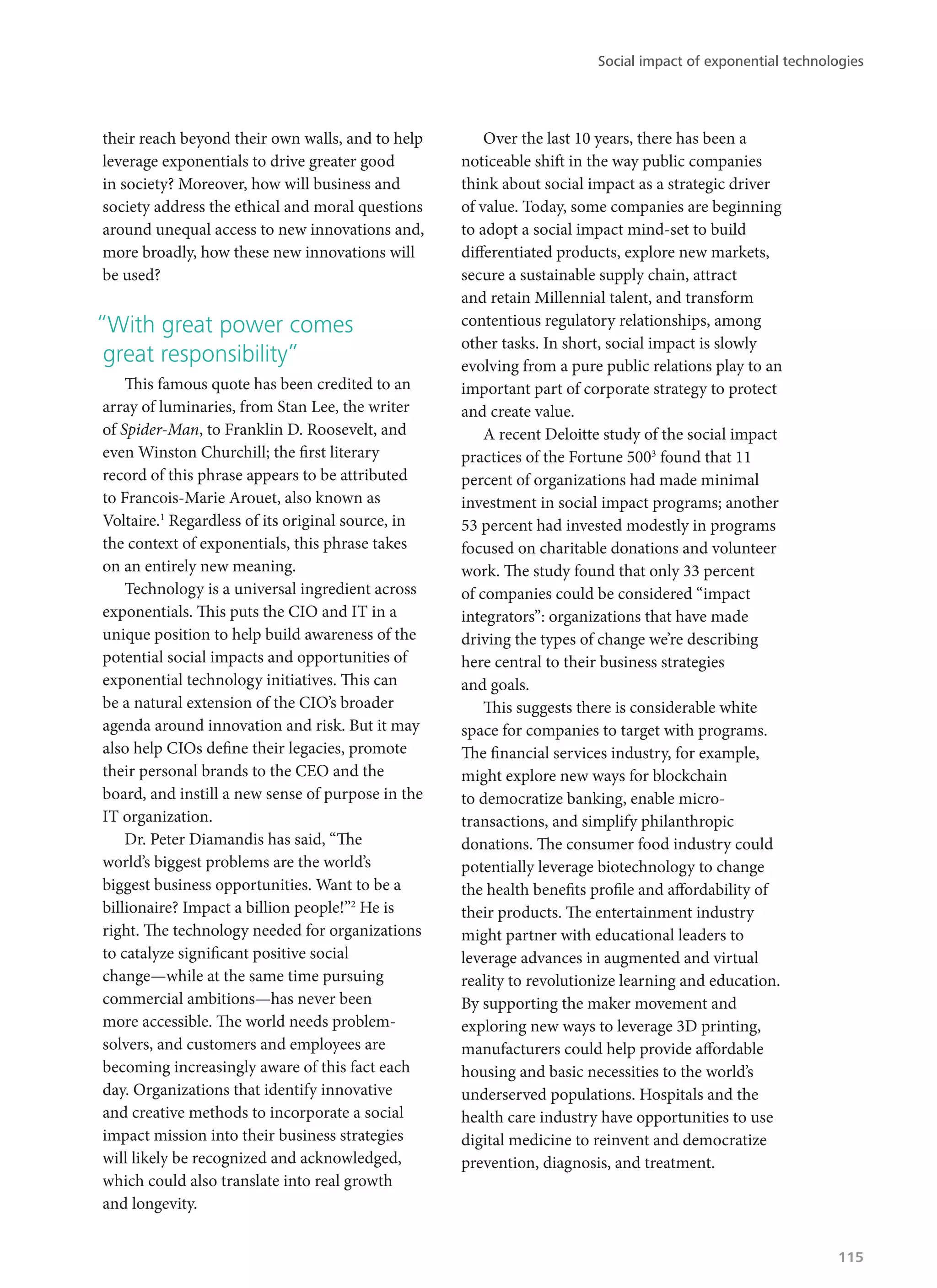 their reach beyond their own walls, and to help
leverage exponentials to drive greater good
in society? Moreover, how will business and
society address the ethical and moral questions
around unequal access to new innovations and,
more broadly, how these new innovations will
be used?
“With great power comes
great responsibility”
This famous quote has been credited to an
array of luminaries, from Stan Lee, the writer
of Spider-Man, to Franklin D. Roosevelt, and
even Winston Churchill; the first literary
record of this phrase appears to be attributed
to Francois-Marie Arouet, also known as
Voltaire.1
Regardless of its original source, in
the context of exponentials, this phrase takes
on an entirely new meaning.
Technology is a universal ingredient across
exponentials. This puts the CIO and IT in a
unique position to help build awareness of the
potential social impacts and opportunities of
exponential technology initiatives. This can
be a natural extension of the CIO’s broader
agenda around innovation and risk. But it may
also help CIOs define their legacies, promote
their personal brands to the CEO and the
board, and instill a new sense of purpose in the
IT organization.
Dr. Peter Diamandis has said, “The
world’s biggest problems are the world’s
biggest business opportunities. Want to be a
billionaire? Impact a billion people!”2
He is
right. The technology needed for organizations
to catalyze significant positive social
change—while at the same time pursuing
commercial ambitions—has never been
more accessible. The world needs problem-
solvers, and customers and employees are
becoming increasingly aware of this fact each
day. Organizations that identify innovative
and creative methods to incorporate a social
impact mission into their business strategies
will likely be recognized and acknowledged,
which could also translate into real growth
and longevity.
Over the last 10 years, there has been a
noticeable shift in the way public companies
think about social impact as a strategic driver
of value. Today, some companies are beginning
to adopt a social impact mind-set to build
differentiated products, explore new markets,
secure a sustainable supply chain, attract
and retain Millennial talent, and transform
contentious regulatory relationships, among
other tasks. In short, social impact is slowly
evolving from a pure public relations play to an
important part of corporate strategy to protect
and create value.
A recent Deloitte study of the social impact
practices of the Fortune 5003
found that 11
percent of organizations had made minimal
investment in social impact programs; another
53 percent had invested modestly in programs
focused on charitable donations and volunteer
work. The study found that only 33 percent
of companies could be considered “impact
integrators”: organizations that have made
driving the types of change we’re describing
here central to their business strategies
and goals.
This suggests there is considerable white
space for companies to target with programs.
The financial services industry, for example,
might explore new ways for blockchain
to democratize banking, enable micro-
transactions, and simplify philanthropic
donations. The consumer food industry could
potentially leverage biotechnology to change
the health benefits profile and affordability of
their products. The entertainment industry
might partner with educational leaders to
leverage advances in augmented and virtual
reality to revolutionize learning and education.
By supporting the maker movement and
exploring new ways to leverage 3D printing,
manufacturers could help provide affordable
housing and basic necessities to the world’s
underserved populations. Hospitals and the
health care industry have opportunities to use
digital medicine to reinvent and democratize
prevention, diagnosis, and treatment.
Social impact of exponential technologies
115
 