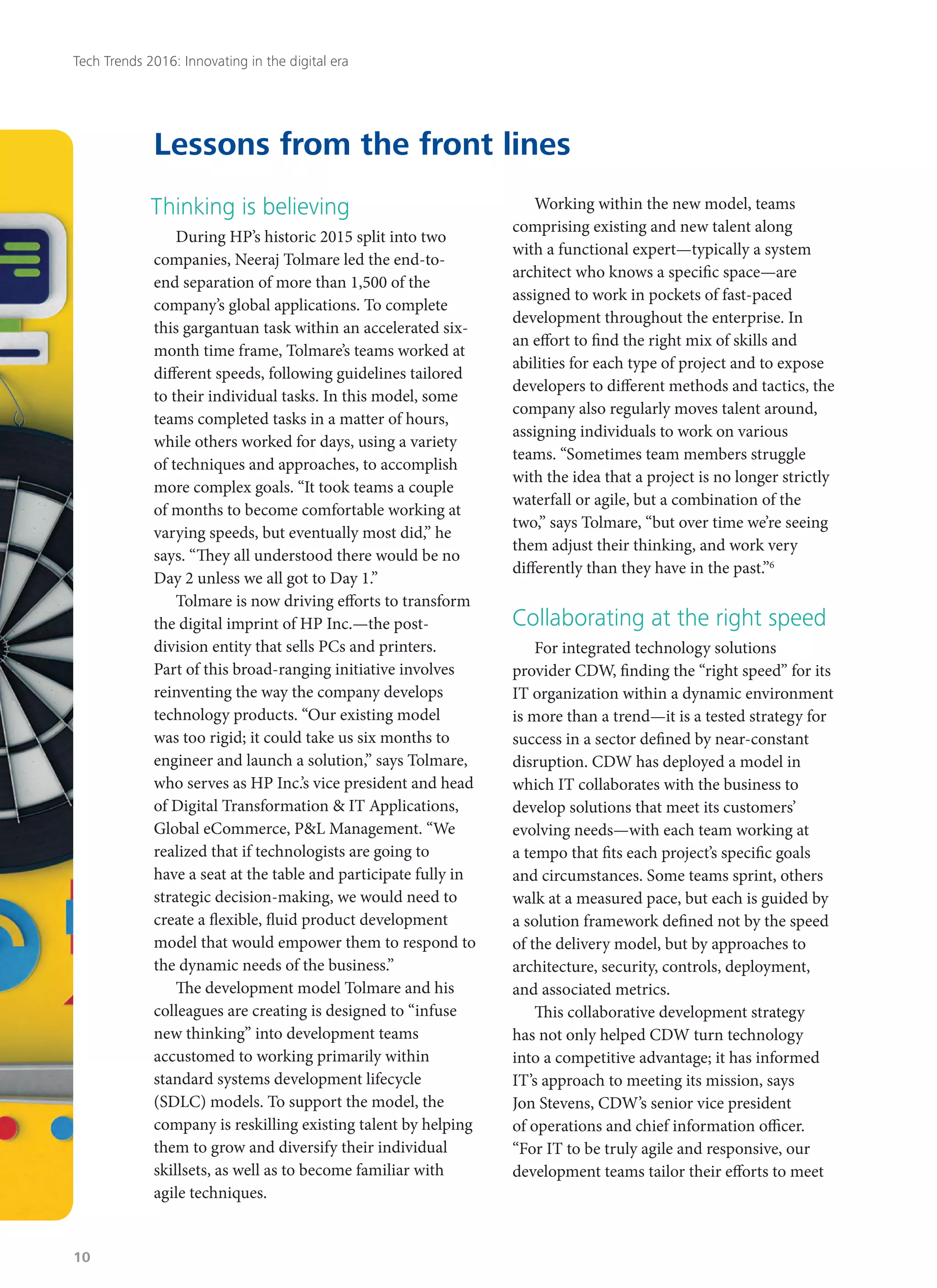 Thinking is believing
During HP’s historic 2015 split into two
companies, Neeraj Tolmare led the end-to-
end separation of more than 1,500 of the
company’s global applications. To complete
this gargantuan task within an accelerated six-
month time frame, Tolmare’s teams worked at
different speeds, following guidelines tailored
to their individual tasks. In this model, some
teams completed tasks in a matter of hours,
while others worked for days, using a variety
of techniques and approaches, to accomplish
more complex goals. “It took teams a couple
of months to become comfortable working at
varying speeds, but eventually most did,” he
says. “They all understood there would be no
Day 2 unless we all got to Day 1.”
Tolmare is now driving efforts to transform
the digital imprint of HP Inc.—the post-
division entity that sells PCs and printers.
Part of this broad-ranging initiative involves
reinventing the way the company develops
technology products. “Our existing model
was too rigid; it could take us six months to
engineer and launch a solution,” says Tolmare,
who serves as HP Inc.’s vice president and head
of Digital Transformation & IT Applications,
Global eCommerce, P&L Management. “We
realized that if technologists are going to
have a seat at the table and participate fully in
strategic decision-making, we would need to
create a flexible, fluid product development
model that would empower them to respond to
the dynamic needs of the business.”
The development model Tolmare and his
colleagues are creating is designed to “infuse
new thinking” into development teams
accustomed to working primarily within
standard systems development lifecycle
(SDLC) models. To support the model, the
company is reskilling existing talent by helping
them to grow and diversify their individual
skillsets, as well as to become familiar with
agile techniques.
Working within the new model, teams
comprising existing and new talent along
with a functional expert—typically a system
architect who knows a specific space—are
assigned to work in pockets of fast-paced
development throughout the enterprise. In
an effort to find the right mix of skills and
abilities for each type of project and to expose
developers to different methods and tactics, the
company also regularly moves talent around,
assigning individuals to work on various
teams. “Sometimes team members struggle
with the idea that a project is no longer strictly
waterfall or agile, but a combination of the
two,” says Tolmare, “but over time we’re seeing
them adjust their thinking, and work very
differently than they have in the past.”6
Collaborating at the right speed
For integrated technology solutions
provider CDW, finding the “right speed” for its
IT organization within a dynamic environment
is more than a trend—it is a tested strategy for
success in a sector defined by near-constant
disruption. CDW has deployed a model in
which IT collaborates with the business to
develop solutions that meet its customers’
evolving needs—with each team working at
a tempo that fits each project’s specific goals
and circumstances. Some teams sprint, others
walk at a measured pace, but each is guided by
a solution framework defined not by the speed
of the delivery model, but by approaches to
architecture, security, controls, deployment,
and associated metrics.
This collaborative development strategy
has not only helped CDW turn technology
into a competitive advantage; it has informed
IT’s approach to meeting its mission, says
Jon Stevens, CDW’s senior vice president
of operations and chief information officer.
“For IT to be truly agile and responsive, our
development teams tailor their efforts to meet
Lessons from the front lines
Tech Trends 2016: Innovating in the digital era
10
 