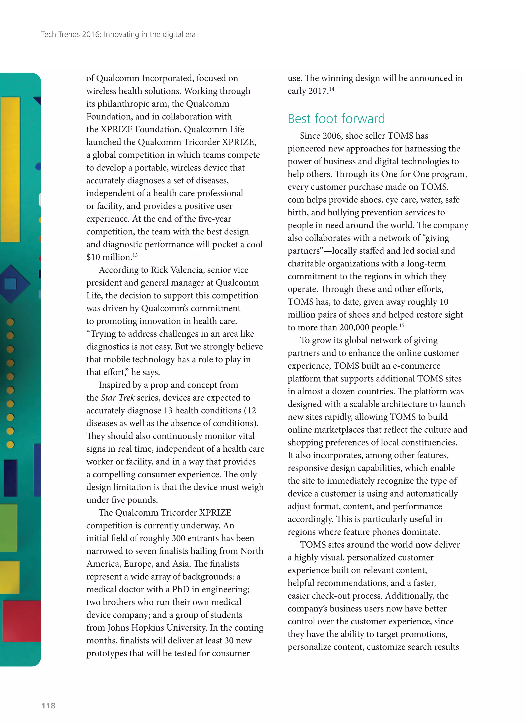 of Qualcomm Incorporated, focused on
wireless health solutions. Working through
its philanthropic arm, the Qualcomm
Foundation, and in collaboration with
the XPRIZE Foundation, Qualcomm Life
launched the Qualcomm Tricorder XPRIZE,
a global competition in which teams compete
to develop a portable, wireless device that
accurately diagnoses a set of diseases,
independent of a health care professional
or facility, and provides a positive user
experience. At the end of the five-year
competition, the team with the best design
and diagnostic performance will pocket a cool
$10 million.13
According to Rick Valencia, senior vice
president and general manager at Qualcomm
Life, the decision to support this competition
was driven by Qualcomm’s commitment
to promoting innovation in health care.
“Trying to address challenges in an area like
diagnostics is not easy. But we strongly believe
that mobile technology has a role to play in
that effort,” he says.
Inspired by a prop and concept from
the Star Trek series, devices are expected to
accurately diagnose 13 health conditions (12
diseases as well as the absence of conditions).
They should also continuously monitor vital
signs in real time, independent of a health care
worker or facility, and in a way that provides
a compelling consumer experience. The only
design limitation is that the device must weigh
under five pounds.
The Qualcomm Tricorder XPRIZE
competition is currently underway. An
initial field of roughly 300 entrants has been
narrowed to seven finalists hailing from North
America, Europe, and Asia. The finalists
represent a wide array of backgrounds: a
medical doctor with a PhD in engineering;
two brothers who run their own medical
device company; and a group of students
from Johns Hopkins University. In the coming
months, finalists will deliver at least 30 new
prototypes that will be tested for consumer
use. The winning design will be announced in
early 2017.14
Best foot forward
Since 2006, shoe seller TOMS has
pioneered new approaches for harnessing the
power of business and digital technologies to
help others. Through its One for One program,
every customer purchase made on TOMS.
com helps provide shoes, eye care, water, safe
birth, and bullying prevention services to
people in need around the world. The company
also collaborates with a network of “giving
partners”—locally staffed and led social and
charitable organizations with a long-term
commitment to the regions in which they
operate. Through these and other efforts,
TOMS has, to date, given away roughly 10
million pairs of shoes and helped restore sight
to more than 200,000 people.15
To grow its global network of giving
partners and to enhance the online customer
experience, TOMS built an e-commerce
platform that supports additional TOMS sites
in almost a dozen countries. The platform was
designed with a scalable architecture to launch
new sites rapidly, allowing TOMS to build
online marketplaces that reflect the culture and
shopping preferences of local constituencies.
It also incorporates, among other features,
responsive design capabilities, which enable
the site to immediately recognize the type of
device a customer is using and automatically
adjust format, content, and performance
accordingly. This is particularly useful in
regions where feature phones dominate.
TOMS sites around the world now deliver
a highly visual, personalized customer
experience built on relevant content,
helpful recommendations, and a faster,
easier check-out process. Additionally, the
company’s business users now have better
control over the customer experience, since
they have the ability to target promotions,
personalize content, customize search results
Tech Trends 2016: Innovating in the digital era
118
 