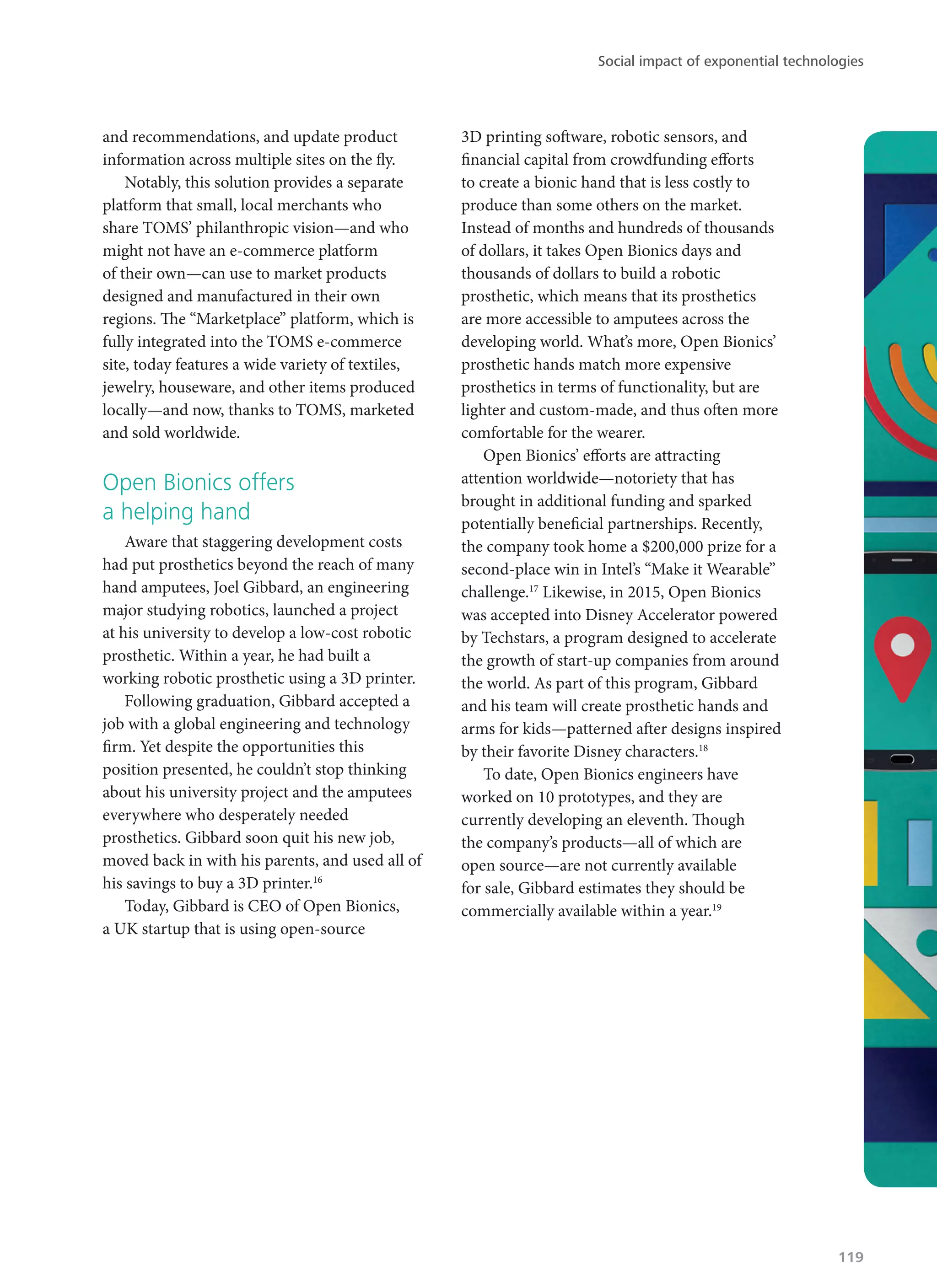 and recommendations, and update product
information across multiple sites on the fly.
Notably, this solution provides a separate
platform that small, local merchants who
share TOMS’ philanthropic vision—and who
might not have an e-commerce platform
of their own—can use to market products
designed and manufactured in their own
regions. The “Marketplace” platform, which is
fully integrated into the TOMS e-commerce
site, today features a wide variety of textiles,
jewelry, houseware, and other items produced
locally—and now, thanks to TOMS, marketed
and sold worldwide.
Open Bionics offers
a helping hand
Aware that staggering development costs
had put prosthetics beyond the reach of many
hand amputees, Joel Gibbard, an engineering
major studying robotics, launched a project
at his university to develop a low-cost robotic
prosthetic. Within a year, he had built a
working robotic prosthetic using a 3D printer.
Following graduation, Gibbard accepted a
job with a global engineering and technology
firm. Yet despite the opportunities this
position presented, he couldn’t stop thinking
about his university project and the amputees
everywhere who desperately needed
prosthetics. Gibbard soon quit his new job,
moved back in with his parents, and used all of
his savings to buy a 3D printer.16
Today, Gibbard is CEO of Open Bionics,
a UK startup that is using open-source
3D printing software, robotic sensors, and
financial capital from crowdfunding efforts
to create a bionic hand that is less costly to
produce than some others on the market.
Instead of months and hundreds of thousands
of dollars, it takes Open Bionics days and
thousands of dollars to build a robotic
prosthetic, which means that its prosthetics
are more accessible to amputees across the
developing world. What’s more, Open Bionics’
prosthetic hands match more expensive
prosthetics in terms of functionality, but are
lighter and custom-made, and thus often more
comfortable for the wearer.
Open Bionics’ efforts are attracting
attention worldwide—notoriety that has
brought in additional funding and sparked
potentially beneficial partnerships. Recently,
the company took home a $200,000 prize for a
second-place win in Intel’s “Make it Wearable”
challenge.17
Likewise, in 2015, Open Bionics
was accepted into Disney Accelerator powered
by Techstars, a program designed to accelerate
the growth of start-up companies from around
the world. As part of this program, Gibbard
and his team will create prosthetic hands and
arms for kids—patterned after designs inspired
by their favorite Disney characters.18
To date, Open Bionics engineers have
worked on 10 prototypes, and they are
currently developing an eleventh. Though
the company’s products—all of which are
open source—are not currently available
for sale, Gibbard estimates they should be
commercially available within a year.19
Social impact of exponential technologies
119
 