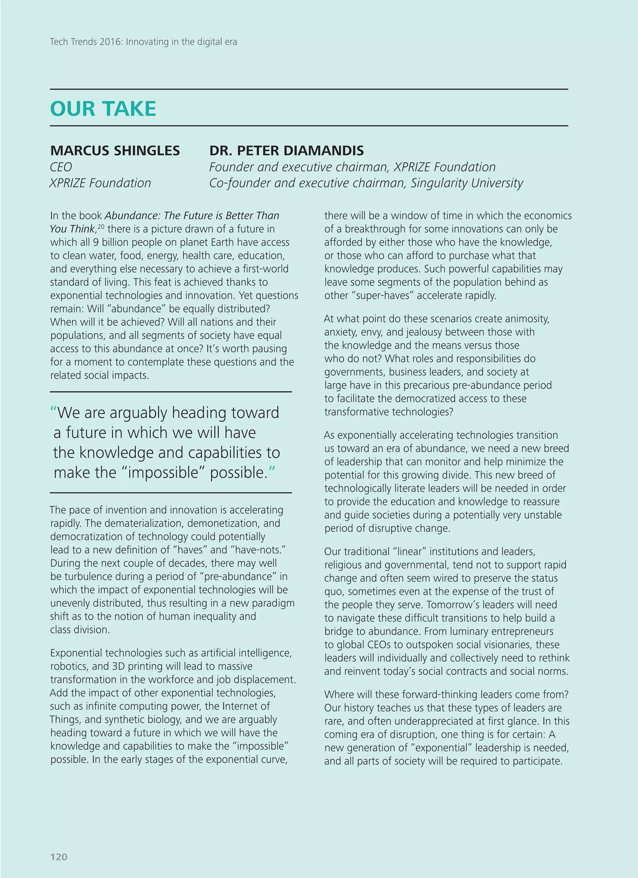 In the book Abundance: The Future is Better Than
You Think,20
there is a picture drawn of a future in
which all 9 billion people on planet Earth have access
to clean water, food, energy, health care, education,
and everything else necessary to achieve a first-world
standard of living. This feat is achieved thanks to
exponential technologies and innovation. Yet questions
remain: Will “abundance” be equally distributed?
When will it be achieved? Will all nations and their
populations, and all segments of society have equal
access to this abundance at once? It’s worth pausing
for a moment to contemplate these questions and the
related social impacts.
The pace of invention and innovation is accelerating
rapidly. The dematerialization, demonetization, and
democratization of technology could potentially
lead to a new definition of “haves” and “have-nots.”
During the next couple of decades, there may well
be turbulence during a period of “pre-abundance” in
which the impact of exponential technologies will be
unevenly distributed, thus resulting in a new paradigm
shift as to the notion of human inequality and
class division.
Exponential technologies such as artificial intelligence,
robotics, and 3D printing will lead to massive
transformation in the workforce and job displacement.
Add the impact of other exponential technologies,
such as infinite computing power, the Internet of
Things, and synthetic biology, and we are arguably
heading toward a future in which we will have the
knowledge and capabilities to make the “impossible”
possible. In the early stages of the exponential curve,
there will be a window of time in which the economics
of a breakthrough for some innovations can only be
afforded by either those who have the knowledge,
or those who can afford to purchase what that
knowledge produces. Such powerful capabilities may
leave some segments of the population behind as
other “super-haves” accelerate rapidly.
At what point do these scenarios create animosity,
anxiety, envy, and jealousy between those with
the knowledge and the means versus those
who do not? What roles and responsibilities do
governments, business leaders, and society at
large have in this precarious pre-abundance period
to facilitate the democratized access to these
transformative technologies?
As exponentially accelerating technologies transition
us toward an era of abundance, we need a new breed
of leadership that can monitor and help minimize the
potential for this growing divide. This new breed of
technologically literate leaders will be needed in order
to provide the education and knowledge to reassure
and guide societies during a potentially very unstable
period of disruptive change.
Our traditional “linear” institutions and leaders,
religious and governmental, tend not to support rapid
change and often seem wired to preserve the status
quo, sometimes even at the expense of the trust of
the people they serve. Tomorrow’s leaders will need
to navigate these difficult transitions to help build a
bridge to abundance. From luminary entrepreneurs
to global CEOs to outspoken social visionaries, these
leaders will individually and collectively need to rethink
and reinvent today’s social contracts and social norms.
Where will these forward-thinking leaders come from?
Our history teaches us that these types of leaders are
rare, and often underappreciated at first glance. In this
coming era of disruption, one thing is for certain: A
new generation of “exponential” leadership is needed,
and all parts of society will be required to participate.
OUR TAKE
MARCUS SHINGLES	 DR. PETER DIAMANDIS
CEO				 Founder and executive chairman, XPRIZE Foundation
XPRIZE Foundation		 Co-founder and executive chairman, Singularity University
“We are arguably heading toward
a future in which we will have
the knowledge and capabilities to
make the “impossible” possible.“
Tech Trends 2016: Innovating in the digital era
120
 