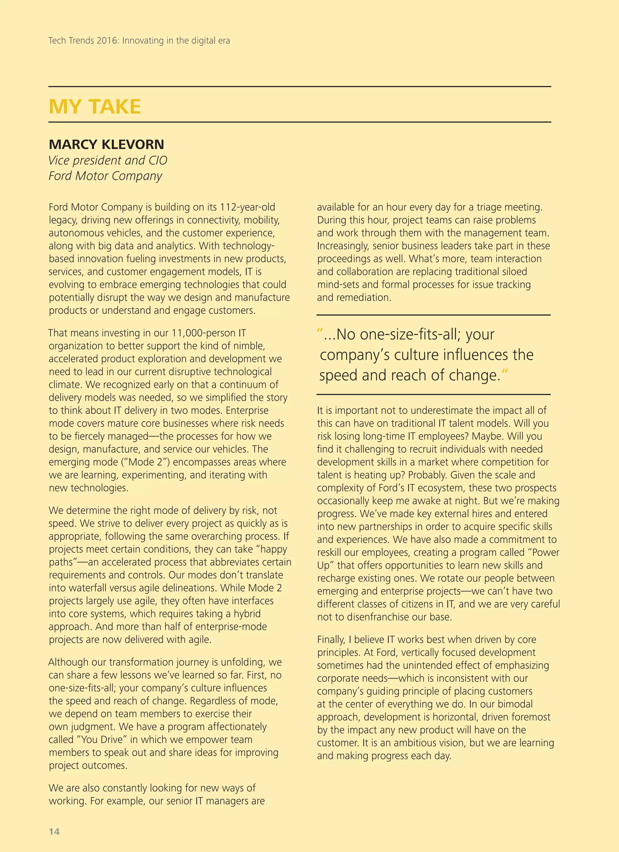 Ford Motor Company is building on its 112-year-old
legacy, driving new offerings in connectivity, mobility,
autonomous vehicles, and the customer experience,
along with big data and analytics. With technology-
based innovation fueling investments in new products,
services, and customer engagement models, IT is
evolving to embrace emerging technologies that could
potentially disrupt the way we design and manufacture
products or understand and engage customers.
That means investing in our 11,000-person IT
organization to better support the kind of nimble,
accelerated product exploration and development we
need to lead in our current disruptive technological
climate. We recognized early on that a continuum of
delivery models was needed, so we simplified the story
to think about IT delivery in two modes. Enterprise
mode covers mature core businesses where risk needs
to be fiercely managed—the processes for how we
design, manufacture, and service our vehicles. The
emerging mode (“Mode 2”) encompasses areas where
we are learning, experimenting, and iterating with
new technologies.
We determine the right mode of delivery by risk, not
speed. We strive to deliver every project as quickly as is
appropriate, following the same overarching process. If
projects meet certain conditions, they can take “happy
paths”—an accelerated process that abbreviates certain
requirements and controls. Our modes don’t translate
into waterfall versus agile delineations. While Mode 2
projects largely use agile, they often have interfaces
into core systems, which requires taking a hybrid
approach. And more than half of enterprise-mode
projects are now delivered with agile.
Although our transformation journey is unfolding, we
can share a few lessons we’ve learned so far. First, no
one-size-fits-all; your company’s culture influences
the speed and reach of change. Regardless of mode,
we depend on team members to exercise their
own judgment. We have a program affectionately
called “You Drive” in which we empower team
members to speak out and share ideas for improving
project outcomes.
We are also constantly looking for new ways of
working. For example, our senior IT managers are
available for an hour every day for a triage meeting.
During this hour, project teams can raise problems
and work through them with the management team.
Increasingly, senior business leaders take part in these
proceedings as well. What’s more, team interaction
and collaboration are replacing traditional siloed
mind-sets and formal processes for issue tracking
and remediation.
It is important not to underestimate the impact all of
this can have on traditional IT talent models. Will you
risk losing long-time IT employees? Maybe. Will you
find it challenging to recruit individuals with needed
development skills in a market where competition for
talent is heating up? Probably. Given the scale and
complexity of Ford’s IT ecosystem, these two prospects
occasionally keep me awake at night. But we’re making
progress. We’ve made key external hires and entered
into new partnerships in order to acquire specific skills
and experiences. We have also made a commitment to
reskill our employees, creating a program called “Power
Up” that offers opportunities to learn new skills and
recharge existing ones. We rotate our people between
emerging and enterprise projects—we can’t have two
different classes of citizens in IT, and we are very careful
not to disenfranchise our base.
Finally, I believe IT works best when driven by core
principles. At Ford, vertically focused development
sometimes had the unintended effect of emphasizing
corporate needs—which is inconsistent with our
company’s guiding principle of placing customers
at the center of everything we do. In our bimodal
approach, development is horizontal, driven foremost
by the impact any new product will have on the
customer. It is an ambitious vision, but we are learning
and making progress each day.
MY TAKE
MARCY KLEVORN
Vice president and CIO
Ford Motor Company
“...No one-size-fits-all; your
company’s culture influences the
speed and reach of change.“
Tech Trends 2016: Innovating in the digital era
14
 