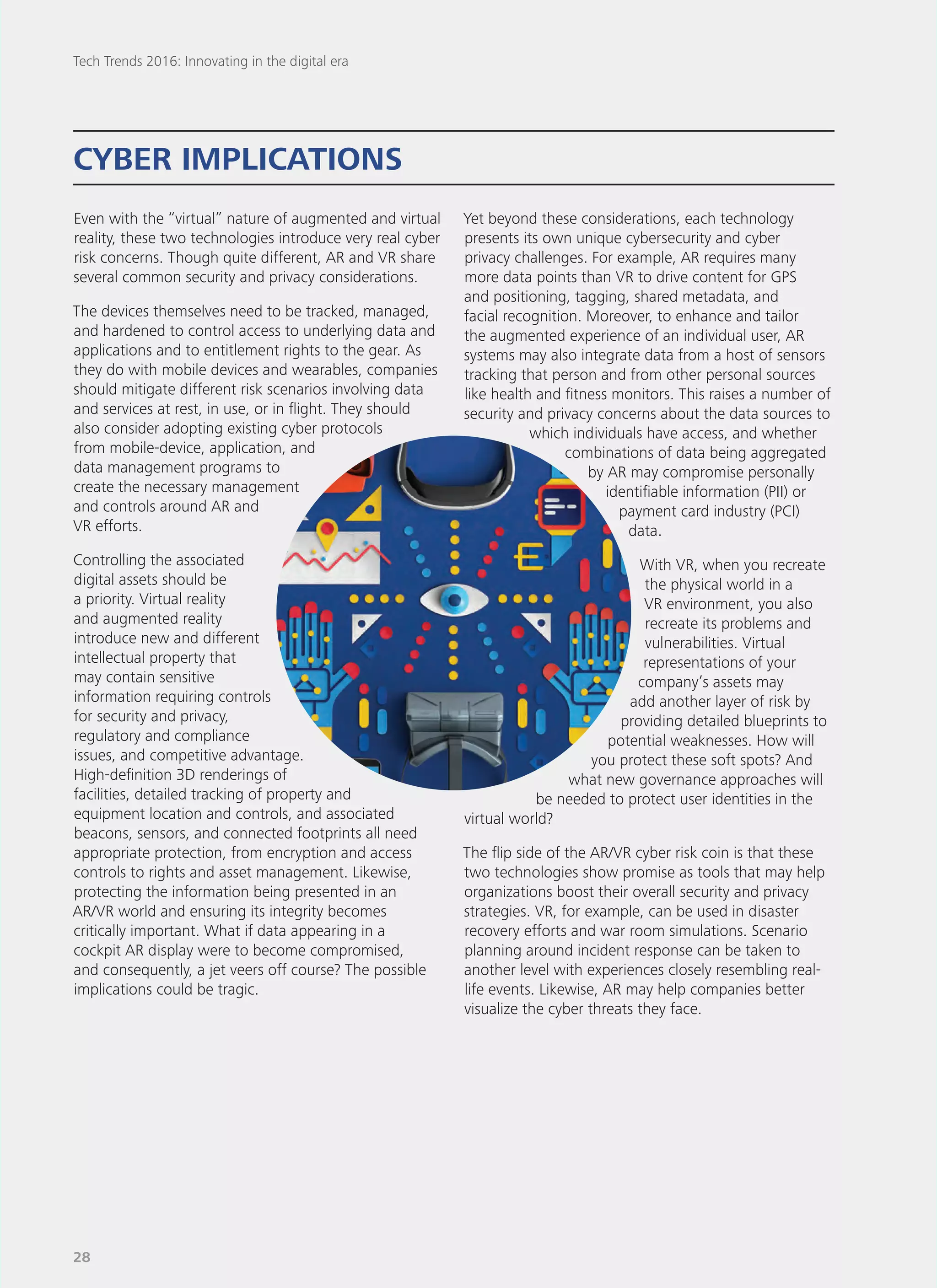 Even with the “virtual” nature of augmented and virtual
reality, these two technologies introduce very real cyber
risk concerns. Though quite different, AR and VR share
several common security and privacy considerations.
The devices themselves need to be tracked, managed,
and hardened to control access to underlying data and
applications and to entitlement rights to the gear. As
they do with mobile devices and wearables, companies
should mitigate different risk scenarios involving data
and services at rest, in use, or in flight. They should
also consider adopting existing cyber protocols
from mobile-device, application, and
data management programs to
create the necessary management
and controls around AR and
VR efforts.
Controlling the associated
digital assets should be
a priority. Virtual reality
and augmented reality
introduce new and different
intellectual property that
may contain sensitive
information requiring controls
for security and privacy,
regulatory and compliance
issues, and competitive advantage.
High-definition 3D renderings of
facilities, detailed tracking of property and
equipment location and controls, and associated
beacons, sensors, and connected footprints all need
appropriate protection, from encryption and access
controls to rights and asset management. Likewise,
protecting the information being presented in an
AR/VR world and ensuring its integrity becomes
critically important. What if data appearing in a
cockpit AR display were to become compromised,
and consequently, a jet veers off course? The possible
implications could be tragic.
Yet beyond these considerations, each technology
presents its own unique cybersecurity and cyber
privacy challenges. For example, AR requires many
more data points than VR to drive content for GPS
and positioning, tagging, shared metadata, and
facial recognition. Moreover, to enhance and tailor
the augmented experience of an individual user, AR
systems may also integrate data from a host of sensors
tracking that person and from other personal sources
like health and fitness monitors. This raises a number of
security and privacy concerns about the data sources to
which individuals have access, and whether
combinations of data being aggregated
by AR may compromise personally
identifiable information (PII) or
payment card industry (PCI)
data.
With VR, when you recreate
the physical world in a
VR environment, you also
recreate its problems and
vulnerabilities. Virtual
representations of your
company’s assets may
add another layer of risk by
providing detailed blueprints to
potential weaknesses. How will
you protect these soft spots? And
what new governance approaches will
be needed to protect user identities in the
virtual world?
The flip side of the AR/VR cyber risk coin is that these
two technologies show promise as tools that may help
organizations boost their overall security and privacy
strategies. VR, for example, can be used in disaster
recovery efforts and war room simulations. Scenario
planning around incident response can be taken to
another level with experiences closely resembling real-
life events. Likewise, AR may help companies better
visualize the cyber threats they face.
CYBER IMPLICATIONS
Tech Trends 2016: Innovating in the digital era
28
 