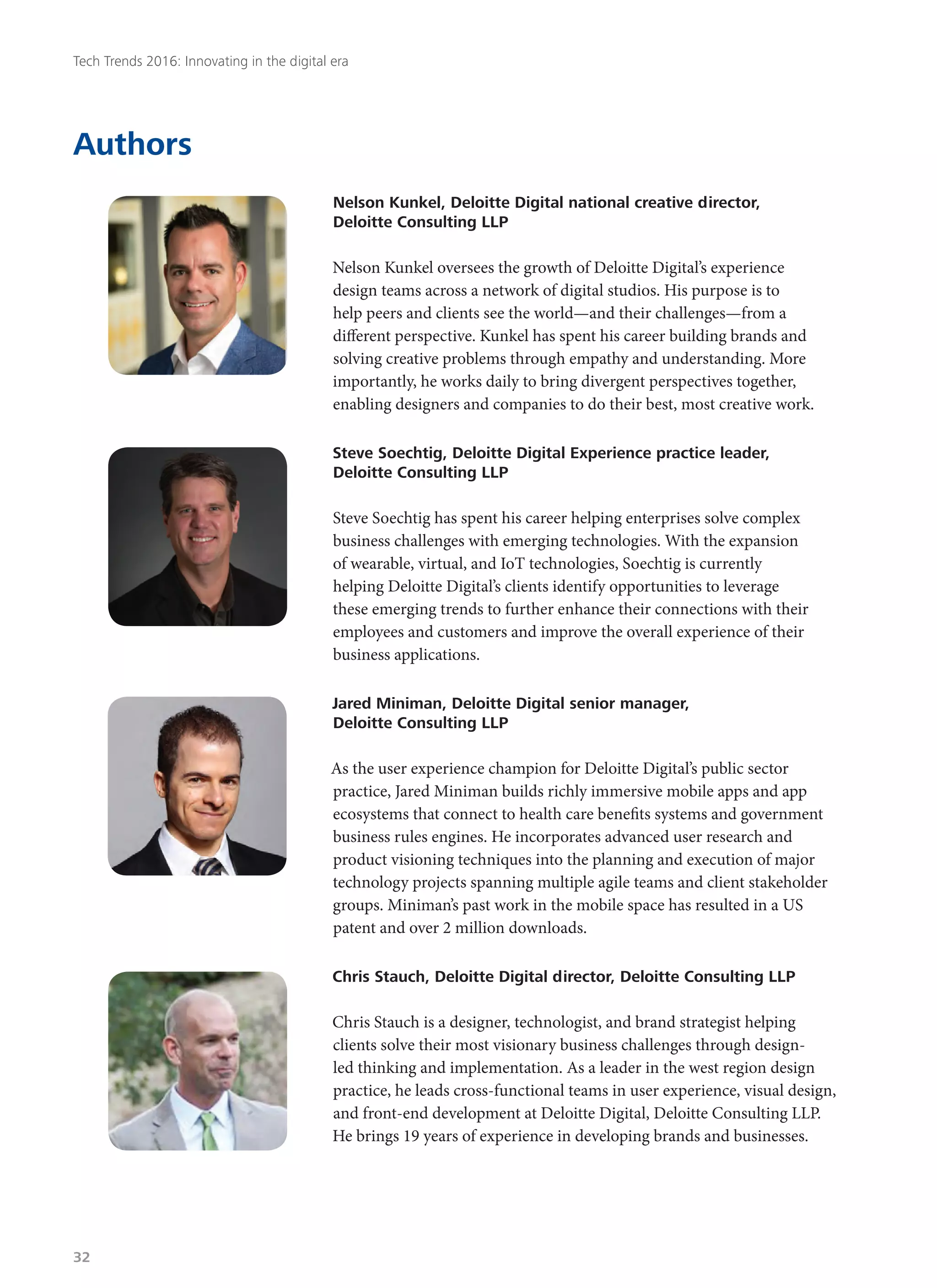 Authors
Nelson Kunkel, Deloitte Digital national creative director,
Deloitte Consulting LLP
Nelson Kunkel oversees the growth of Deloitte Digital’s experience
design teams across a network of digital studios. His purpose is to
help peers and clients see the world—and their challenges—from a
different perspective. Kunkel has spent his career building brands and
solving creative problems through empathy and understanding. More
importantly, he works daily to bring divergent perspectives together,
enabling designers and companies to do their best, most creative work.
Steve Soechtig, Deloitte Digital Experience practice leader,
Deloitte Consulting LLP
Steve Soechtig has spent his career helping enterprises solve complex
business challenges with emerging technologies. With the expansion
of wearable, virtual, and IoT technologies, Soechtig is currently
helping Deloitte Digital’s clients identify opportunities to leverage
these emerging trends to further enhance their connections with their
employees and customers and improve the overall experience of their
business applications.
Jared Miniman, Deloitte Digital senior manager,
Deloitte Consulting LLP
As the user experience champion for Deloitte Digital’s public sector
practice, Jared Miniman builds richly immersive mobile apps and app
ecosystems that connect to health care benefits systems and government
business rules engines. He incorporates advanced user research and
product visioning techniques into the planning and execution of major
technology projects spanning multiple agile teams and client stakeholder
groups. Miniman’s past work in the mobile space has resulted in a US
patent and over 2 million downloads.
Chris Stauch, Deloitte Digital director, Deloitte Consulting LLP
Chris Stauch is a designer, technologist, and brand strategist helping
clients solve their most visionary business challenges through design-
led thinking and implementation. As a leader in the west region design
practice, he leads cross-functional teams in user experience, visual design,
and front-end development at Deloitte Digital, Deloitte Consulting LLP.
He brings 19 years of experience in developing brands and businesses.
Tech Trends 2016: Innovating in the digital era
32
 