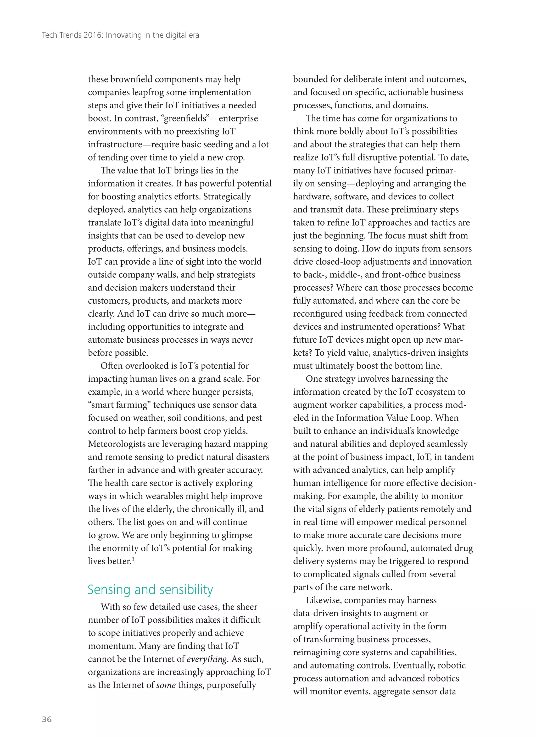 these brownfield components may help
companies leapfrog some implementation
steps and give their IoT initiatives a needed
boost. In contrast, “greenfields”—enterprise
environments with no preexisting IoT
infrastructure—require basic seeding and a lot
of tending over time to yield a new crop.
The value that IoT brings lies in the
information it creates. It has powerful potential
for boosting analytics efforts. Strategically
deployed, analytics can help organizations
translate IoT’s digital data into meaningful
insights that can be used to develop new
products, offerings, and business models.
IoT can provide a line of sight into the world
outside company walls, and help strategists
and decision makers understand their
customers, products, and markets more
clearly. And IoT can drive so much more—
including opportunities to integrate and
automate business processes in ways never
before possible.
Often overlooked is IoT’s potential for
impacting human lives on a grand scale. For
example, in a world where hunger persists,
“smart farming” techniques use sensor data
focused on weather, soil conditions, and pest
control to help farmers boost crop yields.
Meteorologists are leveraging hazard mapping
and remote sensing to predict natural disasters
farther in advance and with greater accuracy.
The health care sector is actively exploring
ways in which wearables might help improve
the lives of the elderly, the chronically ill, and
others. The list goes on and will continue
to grow. We are only beginning to glimpse
the enormity of IoT’s potential for making
lives better.3
Sensing and sensibility
With so few detailed use cases, the sheer
number of IoT possibilities makes it difficult
to scope initiatives properly and achieve
momentum. Many are finding that IoT
cannot be the Internet of everything. As such,
organizations are increasingly approaching IoT
as the Internet of some things, purposefully
bounded for deliberate intent and outcomes,
and focused on specific, actionable business
processes, functions, and domains.
The time has come for organizations to
think more boldly about IoT’s possibilities
and about the strategies that can help them
realize IoT’s full disruptive potential. To date,
many IoT initiatives have focused primar-
ily on sensing—deploying and arranging the
hardware, software, and devices to collect
and transmit data. These preliminary steps
taken to refine IoT approaches and tactics are
just the beginning. The focus must shift from
sensing to doing. How do inputs from sensors
drive closed-loop adjustments and innovation
to back-, middle-, and front-office business
processes? Where can those processes become
fully automated, and where can the core be
reconfigured using feedback from connected
devices and instrumented operations? What
future IoT devices might open up new mar-
kets? To yield value, analytics-driven insights
must ultimately boost the bottom line.
One strategy involves harnessing the
information created by the IoT ecosystem to
augment worker capabilities, a process mod-
eled in the Information Value Loop. When
built to enhance an individual’s knowledge
and natural abilities and deployed seamlessly
at the point of business impact, IoT, in tandem
with advanced analytics, can help amplify
human intelligence for more effective decision-
making. For example, the ability to monitor
the vital signs of elderly patients remotely and
in real time will empower medical personnel
to make more accurate care decisions more
quickly. Even more profound, automated drug
delivery systems may be triggered to respond
to complicated signals culled from several
parts of the care network.
Likewise, companies may harness
data-driven insights to augment or
amplify operational activity in the form
of transforming business processes,
reimagining core systems and capabilities,
and automating controls. Eventually, robotic
process automation and advanced robotics
will monitor events, aggregate sensor data
Tech Trends 2016: Innovating in the digital era
36
 
