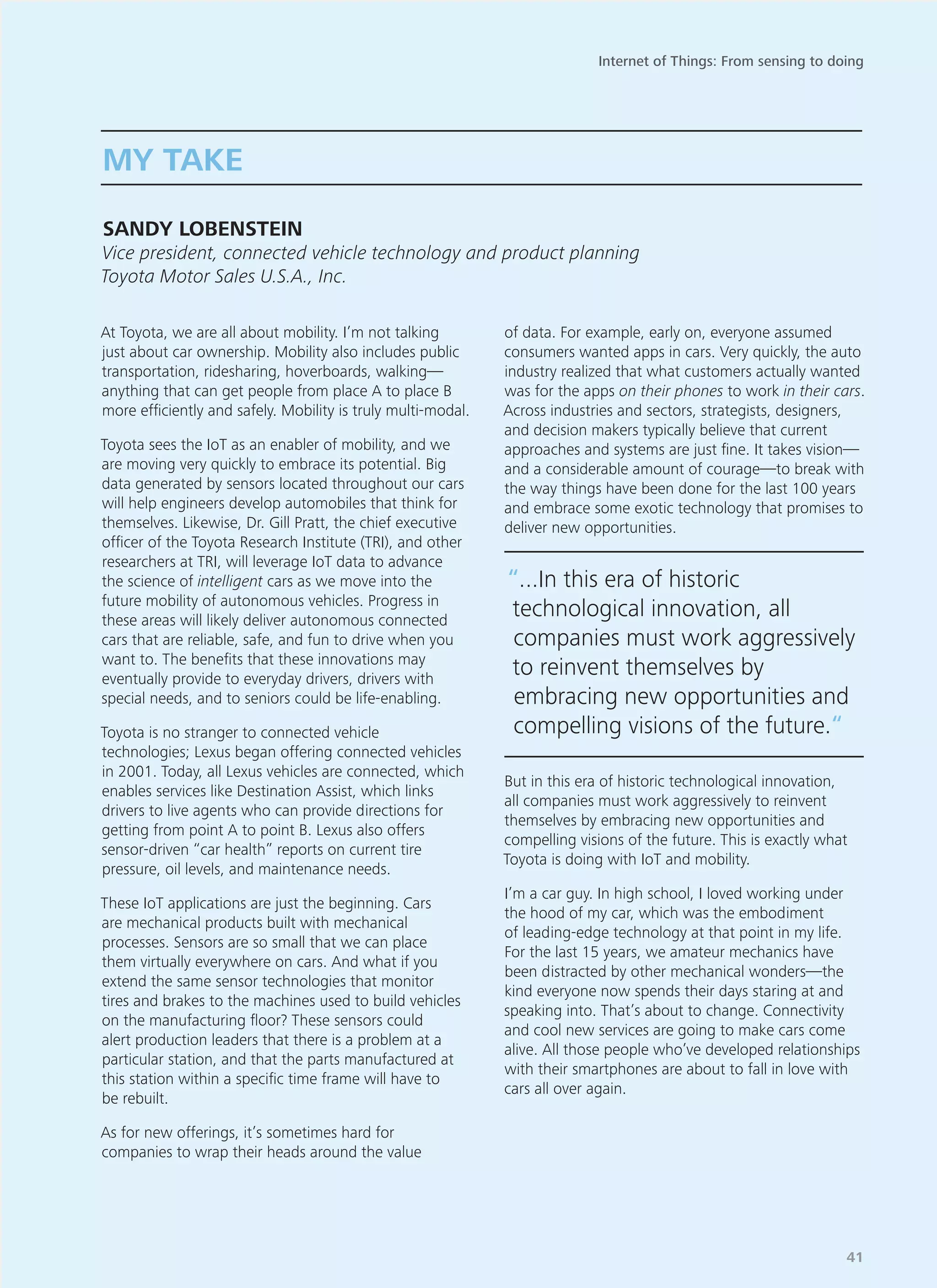 At Toyota, we are all about mobility. I’m not talking
just about car ownership. Mobility also includes public
transportation, ridesharing, hoverboards, walking—
anything that can get people from place A to place B
more efficiently and safely. Mobility is truly multi-modal.
Toyota sees the IoT as an enabler of mobility, and we
are moving very quickly to embrace its potential. Big
data generated by sensors located throughout our cars
will help engineers develop automobiles that think for
themselves. Likewise, Dr. Gill Pratt, the chief executive
officer of the Toyota Research Institute (TRI), and other
researchers at TRI, will leverage IoT data to advance
the science of intelligent cars as we move into the
future mobility of autonomous vehicles. Progress in
these areas will likely deliver autonomous connected
cars that are reliable, safe, and fun to drive when you
want to. The benefits that these innovations may
eventually provide to everyday drivers, drivers with
special needs, and to seniors could be life-enabling.
Toyota is no stranger to connected vehicle
technologies; Lexus began offering connected vehicles
in 2001. Today, all Lexus vehicles are connected, which
enables services like Destination Assist, which links
drivers to live agents who can provide directions for
getting from point A to point B. Lexus also offers
sensor-driven “car health” reports on current tire
pressure, oil levels, and maintenance needs.
These IoT applications are just the beginning. Cars
are mechanical products built with mechanical
processes. Sensors are so small that we can place
them virtually everywhere on cars. And what if you
extend the same sensor technologies that monitor
tires and brakes to the machines used to build vehicles
on the manufacturing floor? These sensors could
alert production leaders that there is a problem at a
particular station, and that the parts manufactured at
this station within a specific time frame will have to
be rebuilt.
As for new offerings, it’s sometimes hard for
companies to wrap their heads around the value
of data. For example, early on, everyone assumed
consumers wanted apps in cars. Very quickly, the auto
industry realized that what customers actually wanted
was for the apps on their phones to work in their cars.
Across industries and sectors, strategists, designers,
and decision makers typically believe that current
approaches and systems are just fine. It takes vision—
and a considerable amount of courage—to break with
the way things have been done for the last 100 years
and embrace some exotic technology that promises to
deliver new opportunities.
But in this era of historic technological innovation,
all companies must work aggressively to reinvent
themselves by embracing new opportunities and
compelling visions of the future. This is exactly what
Toyota is doing with IoT and mobility.
I’m a car guy. In high school, I loved working under
the hood of my car, which was the embodiment
of leading-edge technology at that point in my life.
For the last 15 years, we amateur mechanics have
been distracted by other mechanical wonders—the
kind everyone now spends their days staring at and
speaking into. That’s about to change. Connectivity
and cool new services are going to make cars come
alive. All those people who’ve developed relationships
with their smartphones are about to fall in love with
cars all over again.
MY TAKE
SANDY LOBENSTEIN
Vice president, connected vehicle technology and product planning
Toyota Motor Sales U.S.A., Inc.
“...In this era of historic
technological innovation, all
companies must work aggressively
to reinvent themselves by
embracing new opportunities and
compelling visions of the future.“
Internet of Things: From sensing to doing
41
 