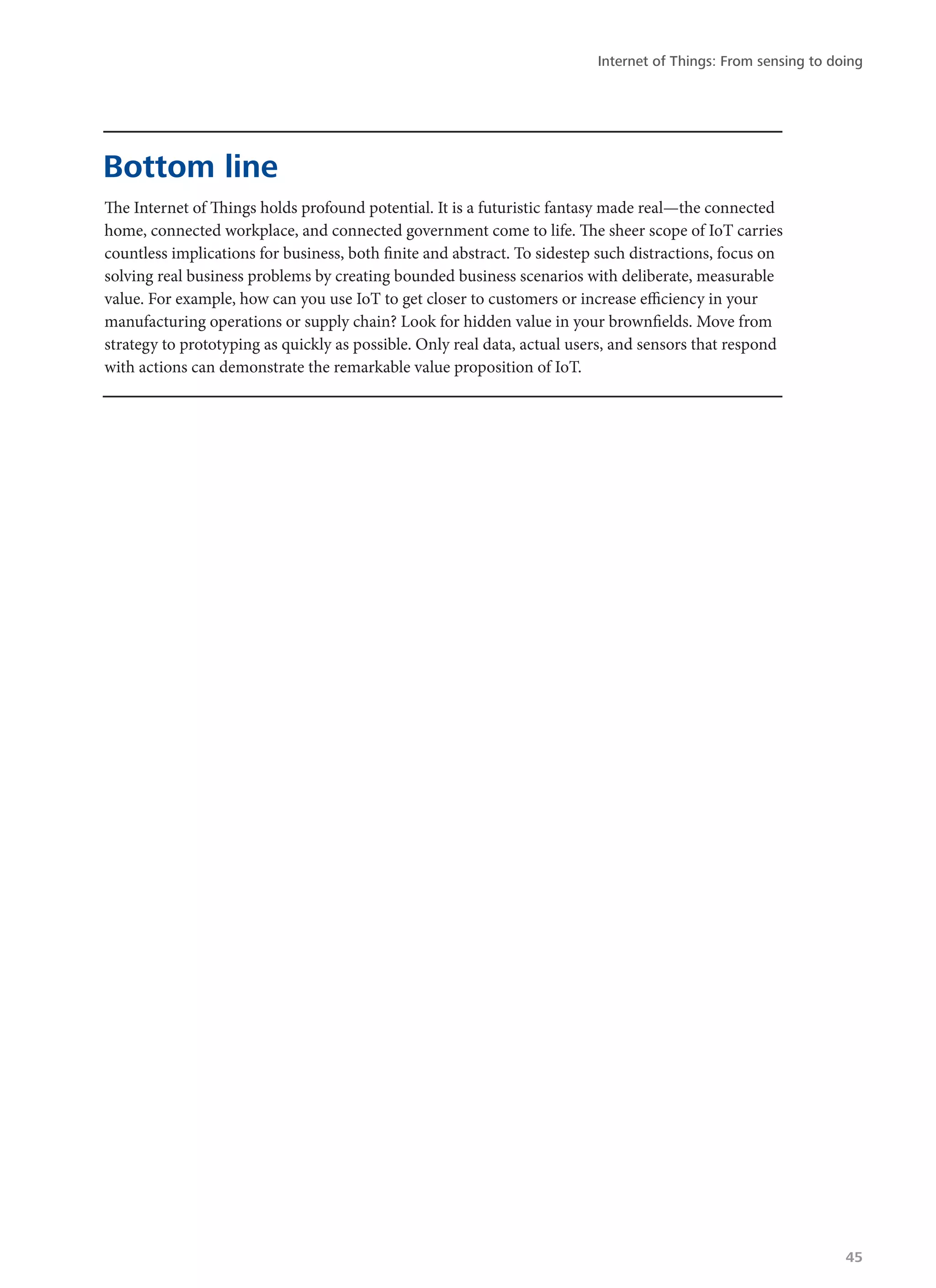 The Internet of Things holds profound potential. It is a futuristic fantasy made real—the connected
home, connected workplace, and connected government come to life. The sheer scope of IoT carries
countless implications for business, both finite and abstract. To sidestep such distractions, focus on
solving real business problems by creating bounded business scenarios with deliberate, measurable
value. For example, how can you use IoT to get closer to customers or increase efficiency in your
manufacturing operations or supply chain? Look for hidden value in your brownfields. Move from
strategy to prototyping as quickly as possible. Only real data, actual users, and sensors that respond
with actions can demonstrate the remarkable value proposition of IoT.
Bottom line
Internet of Things: From sensing to doing
45
 