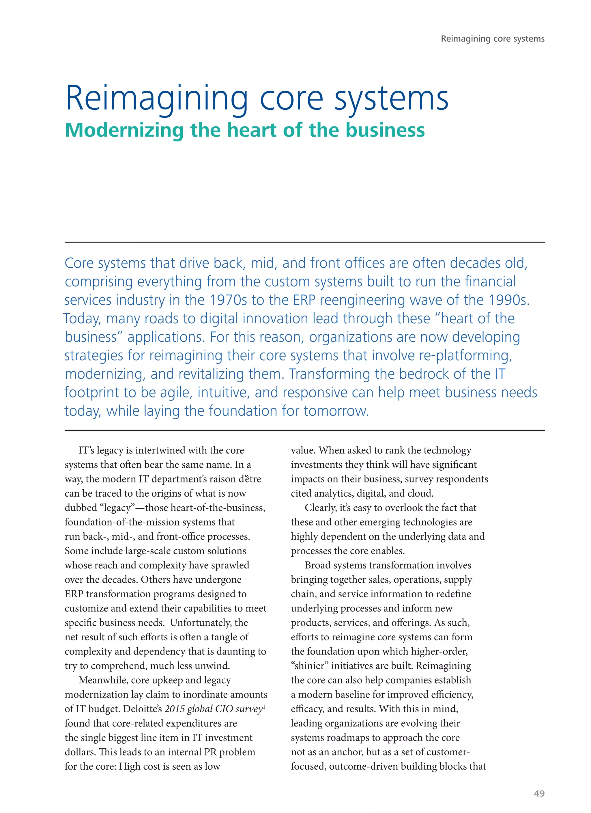 IT’s legacy is intertwined with the core
systems that often bear the same name. In a
way, the modern IT department’s raison d’être
can be traced to the origins of what is now
dubbed “legacy”—those heart-of-the-business,
foundation-of-the-mission systems that
run back-, mid-, and front-office processes.
Some include large-scale custom solutions
whose reach and complexity have sprawled
over the decades. Others have undergone
ERP transformation programs designed to
customize and extend their capabilities to meet
specific business needs. Unfortunately, the
net result of such efforts is often a tangle of
complexity and dependency that is daunting to
try to comprehend, much less unwind.
Meanwhile, core upkeep and legacy
modernization lay claim to inordinate amounts
of IT budget. Deloitte’s 2015 global CIO survey1
found that core-related expenditures are
the single biggest line item in IT investment
dollars. This leads to an internal PR problem
for the core: High cost is seen as low
value. When asked to rank the technology
investments they think will have significant
impacts on their business, survey respondents
cited analytics, digital, and cloud.
Clearly, it’s easy to overlook the fact that
these and other emerging technologies are
highly dependent on the underlying data and
processes the core enables.
Broad systems transformation involves
bringing together sales, operations, supply
chain, and service information to redefine
underlying processes and inform new
products, services, and offerings. As such,
efforts to reimagine core systems can form
the foundation upon which higher-order,
“shinier” initiatives are built. Reimagining
the core can also help companies establish
a modern baseline for improved efficiency,
efficacy, and results. With this in mind,
leading organizations are evolving their
systems roadmaps to approach the core
not as an anchor, but as a set of customer-
focused, outcome-driven building blocks that
Reimagining core systems
Modernizing the heart of the business
Core systems that drive back, mid, and front offices are often decades old,
comprising everything from the custom systems built to run the financial
services industry in the 1970s to the ERP reengineering wave of the 1990s.
Today, many roads to digital innovation lead through these “heart of the
business” applications. For this reason, organizations are now developing
strategies for reimagining their core systems that involve re-platforming,
modernizing, and revitalizing them. Transforming the bedrock of the IT
footprint to be agile, intuitive, and responsive can help meet business needs
today, while laying the foundation for tomorrow.
Reimagining core systems
49
 
