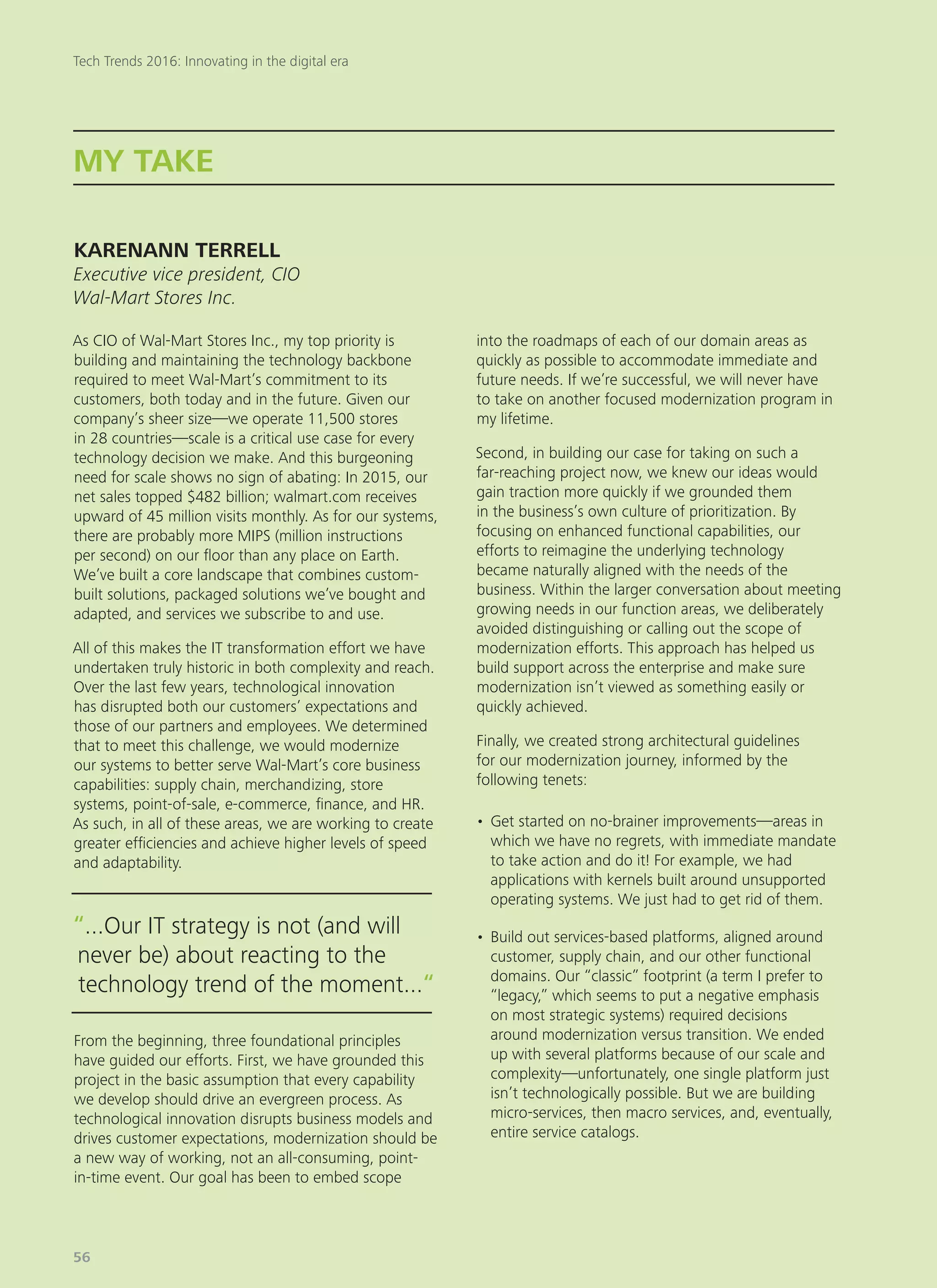 As CIO of Wal-Mart Stores Inc., my top priority is
building and maintaining the technology backbone
required to meet Wal-Mart’s commitment to its
customers, both today and in the future. Given our
company’s sheer size—we operate 11,500 stores
in 28 countries—scale is a critical use case for every
technology decision we make. And this burgeoning
need for scale shows no sign of abating: In 2015, our
net sales topped $482 billion; walmart.com receives
upward of 45 million visits monthly. As for our systems,
there are probably more MIPS (million instructions
per second) on our floor than any place on Earth.
We’ve built a core landscape that combines custom-
built solutions, packaged solutions we’ve bought and
adapted, and services we subscribe to and use.
All of this makes the IT transformation effort we have
undertaken truly historic in both complexity and reach.
Over the last few years, technological innovation
has disrupted both our customers’ expectations and
those of our partners and employees. We determined
that to meet this challenge, we would modernize
our systems to better serve Wal-Mart’s core business
capabilities: supply chain, merchandizing, store
systems, point-of-sale, e-commerce, finance, and HR.
As such, in all of these areas, we are working to create
greater efficiencies and achieve higher levels of speed
and adaptability.
From the beginning, three foundational principles
have guided our efforts. First, we have grounded this
project in the basic assumption that every capability
we develop should drive an evergreen process. As
technological innovation disrupts business models and
drives customer expectations, modernization should be
a new way of working, not an all-consuming, point-
in-time event. Our goal has been to embed scope
into the roadmaps of each of our domain areas as
quickly as possible to accommodate immediate and
future needs. If we’re successful, we will never have
to take on another focused modernization program in
my lifetime.
Second, in building our case for taking on such a
far-reaching project now, we knew our ideas would
gain traction more quickly if we grounded them
in the business’s own culture of prioritization. By
focusing on enhanced functional capabilities, our
efforts to reimagine the underlying technology
became naturally aligned with the needs of the
business. Within the larger conversation about meeting
growing needs in our function areas, we deliberately
avoided distinguishing or calling out the scope of
modernization efforts. This approach has helped us
build support across the enterprise and make sure
modernization isn’t viewed as something easily or
quickly achieved.
Finally, we created strong architectural guidelines
for our modernization journey, informed by the
following tenets:
•	Get started on no-brainer improvements—areas in
which we have no regrets, with immediate mandate
to take action and do it! For example, we had
applications with kernels built around unsupported
operating systems. We just had to get rid of them.
•	Build out services-based platforms, aligned around
customer, supply chain, and our other functional
domains. Our “classic” footprint (a term I prefer to
“legacy,” which seems to put a negative emphasis
on most strategic systems) required decisions
around modernization versus transition. We ended
up with several platforms because of our scale and
complexity—unfortunately, one single platform just
isn’t technologically possible. But we are building
micro-services, then macro services, and, eventually,
entire service catalogs.
MY TAKE
KARENANN TERRELL
Executive vice president, CIO
Wal-Mart Stores Inc.
“...Our IT strategy is not (and will
never be) about reacting to the
technology trend of the moment...“
Tech Trends 2016: Innovating in the digital era
56
 