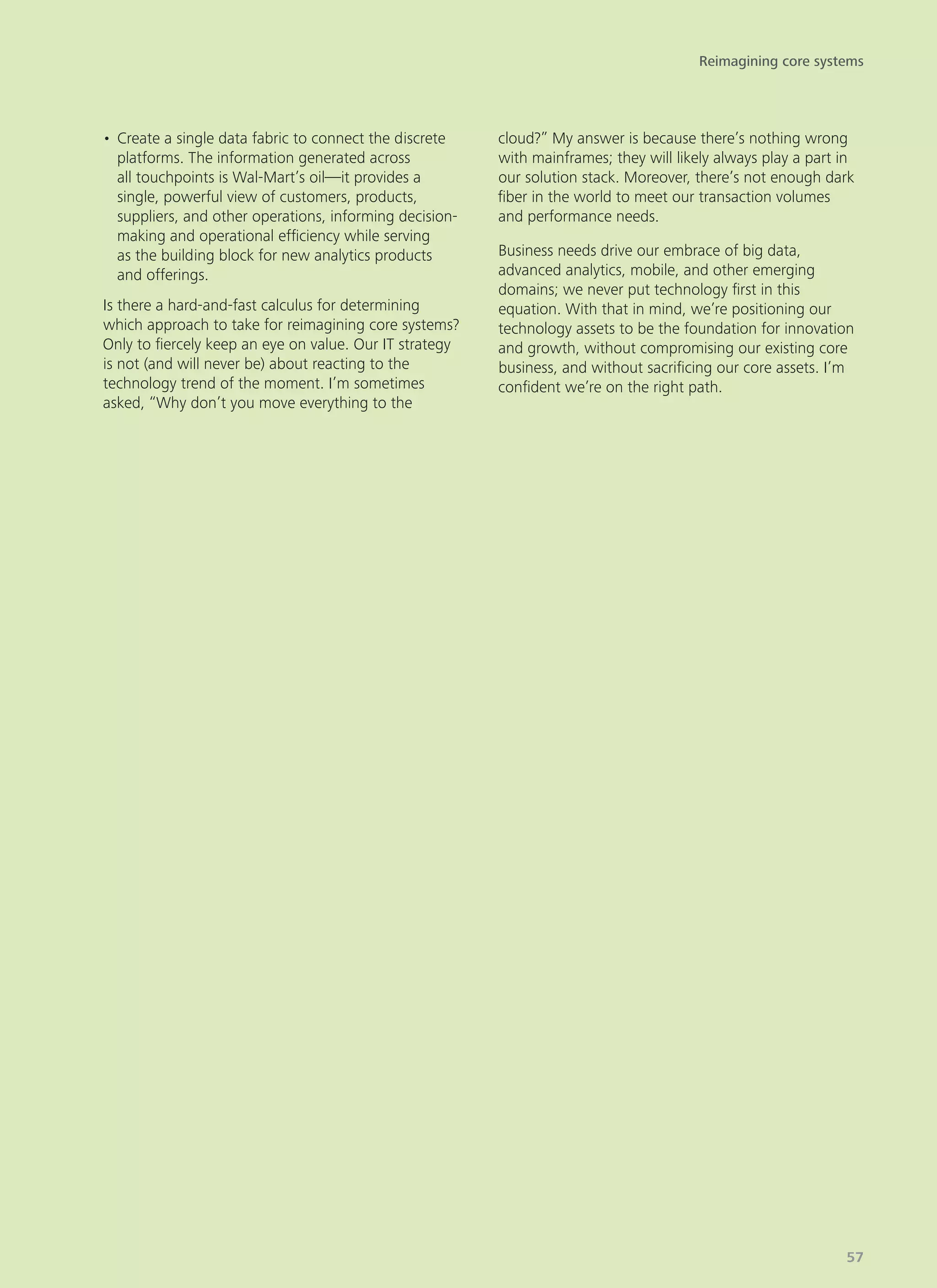 •	Create a single data fabric to connect the discrete
platforms. The information generated across
all touchpoints is Wal-Mart’s oil—it provides a
single, powerful view of customers, products,
suppliers, and other operations, informing decision-
making and operational efficiency while serving
as the building block for new analytics products
and offerings.
Is there a hard-and-fast calculus for determining
which approach to take for reimagining core systems?
Only to fiercely keep an eye on value. Our IT strategy
is not (and will never be) about reacting to the
technology trend of the moment. I’m sometimes
asked, “Why don’t you move everything to the
cloud?” My answer is because there’s nothing wrong
with mainframes; they will likely always play a part in
our solution stack. Moreover, there’s not enough dark
fiber in the world to meet our transaction volumes
and performance needs.
Business needs drive our embrace of big data,
advanced analytics, mobile, and other emerging
domains; we never put technology first in this
equation. With that in mind, we’re positioning our
technology assets to be the foundation for innovation
and growth, without compromising our existing core
business, and without sacrificing our core assets. I’m
confident we’re on the right path.
Reimagining core systems
57
 