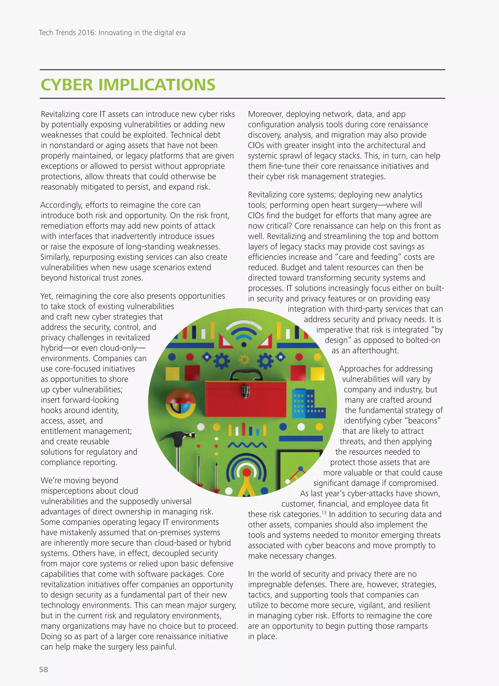 CYBER IMPLICATIONS
Revitalizing core IT assets can introduce new cyber risks
by potentially exposing vulnerabilities or adding new
weaknesses that could be exploited. Technical debt
in nonstandard or aging assets that have not been
properly maintained, or legacy platforms that are given
exceptions or allowed to persist without appropriate
protections, allow threats that could otherwise be
reasonably mitigated to persist, and expand risk.
Accordingly, efforts to reimagine the core can
introduce both risk and opportunity. On the risk front,
remediation efforts may add new points of attack
with interfaces that inadvertently introduce issues
or raise the exposure of long-standing weaknesses.
Similarly, repurposing existing services can also create
vulnerabilities when new usage scenarios extend
beyond historical trust zones.
Yet, reimagining the core also presents opportunities
to take stock of existing vulnerabilities
and craft new cyber strategies that
address the security, control, and
privacy challenges in revitalized
hybrid—or even cloud-only—
environments. Companies can
use core-focused initiatives
as opportunities to shore
up cyber vulnerabilities;
insert forward-looking
hooks around identity,
access, asset, and
entitlement management;
and create reusable
solutions for regulatory and
compliance reporting.
We’re moving beyond
misperceptions about cloud
vulnerabilities and the supposedly universal
advantages of direct ownership in managing risk.
Some companies operating legacy IT environments
have mistakenly assumed that on-premises systems
are inherently more secure than cloud-based or hybrid
systems. Others have, in effect, decoupled security
from major core systems or relied upon basic defensive
capabilities that come with software packages. Core
revitalization initiatives offer companies an opportunity
to design security as a fundamental part of their new
technology environments. This can mean major surgery,
but in the current risk and regulatory environments,
many organizations may have no choice but to proceed.
Doing so as part of a larger core renaissance initiative
can help make the surgery less painful.
Moreover, deploying network, data, and app
configuration analysis tools during core renaissance
discovery, analysis, and migration may also provide
CIOs with greater insight into the architectural and
systemic sprawl of legacy stacks. This, in turn, can help
them fine-tune their core renaissance initiatives and
their cyber risk management strategies.
Revitalizing core systems; deploying new analytics
tools; performing open heart surgery—where will
CIOs find the budget for efforts that many agree are
now critical? Core renaissance can help on this front as
well. Revitalizing and streamlining the top and bottom
layers of legacy stacks may provide cost savings as
efficiencies increase and “care and feeding” costs are
reduced. Budget and talent resources can then be
directed toward transforming security systems and
processes. IT solutions increasingly focus either on built-
in security and privacy features or on providing easy
integration with third-party services that can
address security and privacy needs. It is
imperative that risk is integrated “by
design” as opposed to bolted-on
as an afterthought.
Approaches for addressing
vulnerabilities will vary by
company and industry, but
many are crafted around
the fundamental strategy of
identifying cyber “beacons”
that are likely to attract
threats, and then applying
the resources needed to
protect those assets that are
more valuable or that could cause
significant damage if compromised.
As last year’s cyber-attacks have shown,
customer, financial, and employee data fit
these risk categories.13
In addition to securing data and
other assets, companies should also implement the
tools and systems needed to monitor emerging threats
associated with cyber beacons and move promptly to
make necessary changes.
In the world of security and privacy there are no
impregnable defenses. There are, however, strategies,
tactics, and supporting tools that companies can
utilize to become more secure, vigilant, and resilient
in managing cyber risk. Efforts to reimagine the core
are an opportunity to begin putting those ramparts
in place.
Tech Trends 2016: Innovating in the digital era
58
 