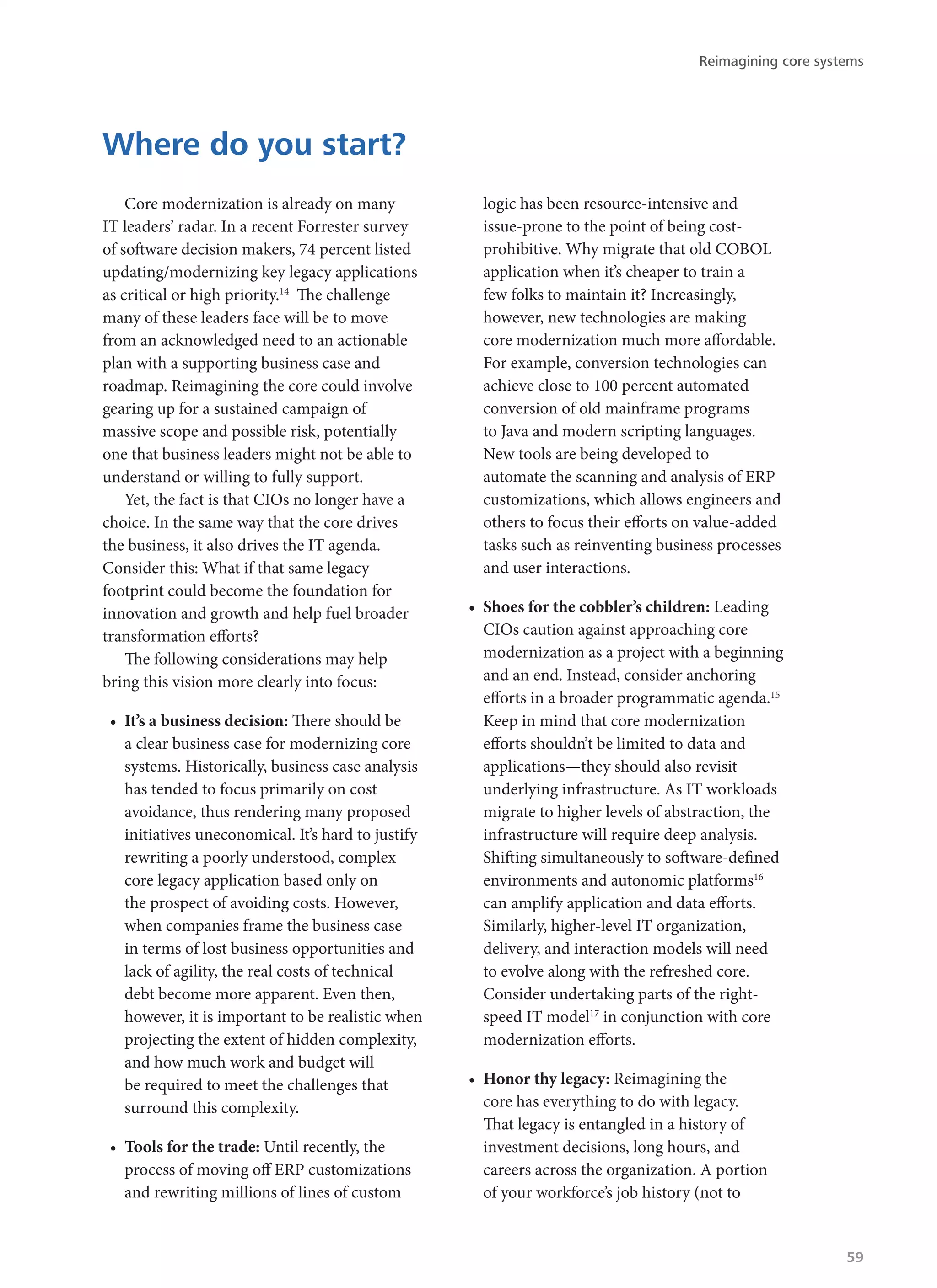 Core modernization is already on many
IT leaders’ radar. In a recent Forrester survey
of software decision makers, 74 percent listed
updating/modernizing key legacy applications
as critical or high priority.14
The challenge
many of these leaders face will be to move
from an acknowledged need to an actionable
plan with a supporting business case and
roadmap. Reimagining the core could involve
gearing up for a sustained campaign of
massive scope and possible risk, potentially
one that business leaders might not be able to
understand or willing to fully support.
Yet, the fact is that CIOs no longer have a
choice. In the same way that the core drives
the business, it also drives the IT agenda.
Consider this: What if that same legacy
footprint could become the foundation for
innovation and growth and help fuel broader
transformation efforts?
The following considerations may help
bring this vision more clearly into focus:
•	 It’s a business decision: There should be
a clear business case for modernizing core
systems. Historically, business case analysis
has tended to focus primarily on cost
avoidance, thus rendering many proposed
initiatives uneconomical. It’s hard to justify
rewriting a poorly understood, complex
core legacy application based only on
the prospect of avoiding costs. However,
when companies frame the business case
in terms of lost business opportunities and
lack of agility, the real costs of technical
debt become more apparent. Even then,
however, it is important to be realistic when
projecting the extent of hidden complexity,
and how much work and budget will
be required to meet the challenges that
surround this complexity.
•	 Tools for the trade: Until recently, the
process of moving off ERP customizations
and rewriting millions of lines of custom
logic has been resource-intensive and
issue-prone to the point of being cost-
prohibitive. Why migrate that old COBOL
application when it’s cheaper to train a
few folks to maintain it? Increasingly,
however, new technologies are making
core modernization much more affordable.
For example, conversion technologies can
achieve close to 100 percent automated
conversion of old mainframe programs
to Java and modern scripting languages.
New tools are being developed to
automate the scanning and analysis of ERP
customizations, which allows engineers and
others to focus their efforts on value-added
tasks such as reinventing business processes
and user interactions.
•	 Shoes for the cobbler’s children: Leading
CIOs caution against approaching core
modernization as a project with a beginning
and an end. Instead, consider anchoring
efforts in a broader programmatic agenda.15
Keep in mind that core modernization
efforts shouldn’t be limited to data and
applications—they should also revisit
underlying infrastructure. As IT workloads
migrate to higher levels of abstraction, the
infrastructure will require deep analysis.
Shifting simultaneously to software-defined
environments and autonomic platforms16
can amplify application and data efforts.
Similarly, higher-level IT organization,
delivery, and interaction models will need
to evolve along with the refreshed core.
Consider undertaking parts of the right-
speed IT model17
in conjunction with core
modernization efforts.
•	 Honor thy legacy: Reimagining the
core has everything to do with legacy.
That legacy is entangled in a history of
investment decisions, long hours, and
careers across the organization. A portion
of your workforce’s job history (not to
Where do you start?
Reimagining core systems
59
 