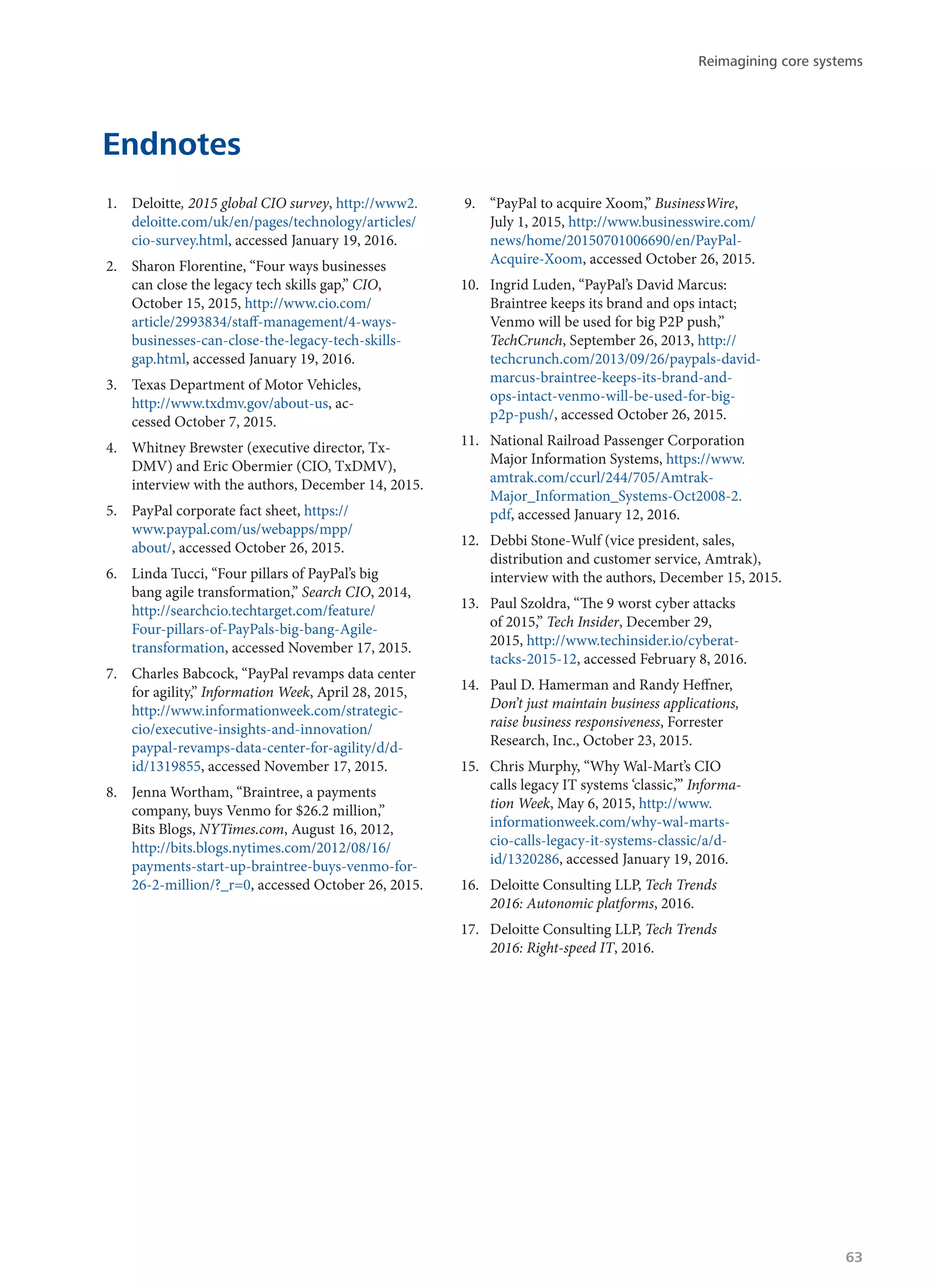 Endnotes
1.	 Deloitte, 2015 global CIO survey, http://www2.
deloitte.com/uk/en/pages/technology/articles/
cio-survey.html, accessed January 19, 2016.
2.	 Sharon Florentine, “Four ways businesses
can close the legacy tech skills gap,” CIO,
October 15, 2015, http://www.cio.com/
article/2993834/staff-management/4-ways-
businesses-can-close-the-legacy-tech-skills-
gap.html, accessed January 19, 2016.
3.	 Texas Department of Motor Vehicles,
http://www.txdmv.gov/about-us, ac-
cessed October 7, 2015.
4.	 Whitney Brewster (executive director, Tx-
DMV) and Eric Obermier (CIO, TxDMV),
interview with the authors, December 14, 2015.
5.	 PayPal corporate fact sheet, https://
www.paypal.com/us/webapps/mpp/
about/, accessed October 26, 2015.
6.	 Linda Tucci, “Four pillars of PayPal’s big
bang agile transformation,” Search CIO, 2014,
http://searchcio.techtarget.com/feature/
Four-pillars-of-PayPals-big-bang-Agile-
transformation, accessed November 17, 2015.
7.	 Charles Babcock, “PayPal revamps data center
for agility,” Information Week, April 28, 2015,
http://www.informationweek.com/strategic-
cio/executive-insights-and-innovation/
paypal-revamps-data-center-for-agility/d/d-
id/1319855, accessed November 17, 2015.
8.	 Jenna Wortham, “Braintree, a payments
company, buys Venmo for $26.2 million,”
Bits Blogs, NYTimes.com, August 16, 2012,
http://bits.blogs.nytimes.com/2012/08/16/
payments-start-up-braintree-buys-venmo-for-
26-2-million/?_r=0, accessed October 26, 2015.
9.	 “PayPal to acquire Xoom,” BusinessWire,
July 1, 2015, http://www.businesswire.com/
news/home/20150701006690/en/PayPal-
Acquire-Xoom, accessed October 26, 2015.
10.	 Ingrid Luden, “PayPal’s David Marcus:
Braintree keeps its brand and ops intact;
Venmo will be used for big P2P push,”
TechCrunch, September 26, 2013, http://
techcrunch.com/2013/09/26/paypals-david-
marcus-braintree-keeps-its-brand-and-
ops-intact-venmo-will-be-used-for-big-
p2p-push/, accessed October 26, 2015.
11.	 National Railroad Passenger Corporation
Major Information Systems, https://www.
amtrak.com/ccurl/244/705/Amtrak-
Major_Information_Systems-Oct2008-2.
pdf, accessed January 12, 2016.
12.	 Debbi Stone-Wulf (vice president, sales,
distribution and customer service, Amtrak),
interview with the authors, December 15, 2015.
13.	 Paul Szoldra, “The 9 worst cyber attacks
of 2015,” Tech Insider, December 29,
2015, http://www.techinsider.io/cyberat-
tacks-2015-12, accessed February 8, 2016.
14.	 Paul D. Hamerman and Randy Heffner,
Don’t just maintain business applications,
raise business responsiveness, Forrester
Research, Inc., October 23, 2015.
15.	 Chris Murphy, “Why Wal-Mart’s CIO
calls legacy IT systems ‘classic,’” Informa-
tion Week, May 6, 2015, http://www.
informationweek.com/why-wal-marts-
cio-calls-legacy-it-systems-classic/a/d-
id/1320286, accessed January 19, 2016.
16.	 Deloitte Consulting LLP, Tech Trends
2016: Autonomic platforms, 2016.
17.	 Deloitte Consulting LLP, Tech Trends
2016: Right-speed IT, 2016.
Reimagining core systems
63
 