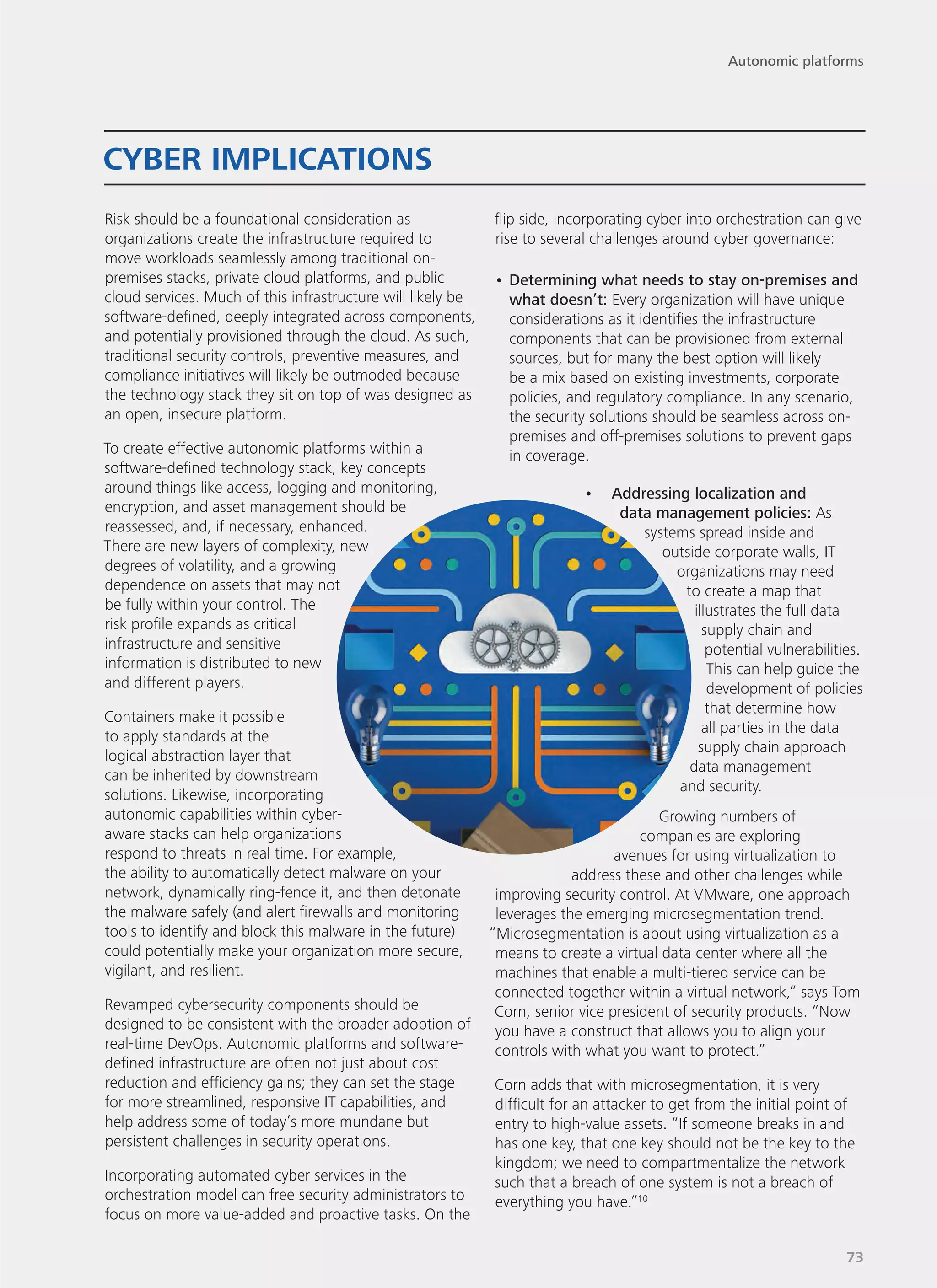 Risk should be a foundational consideration as
organizations create the infrastructure required to
move workloads seamlessly among traditional on-
premises stacks, private cloud platforms, and public
cloud services. Much of this infrastructure will likely be
software-defined, deeply integrated across components,
and potentially provisioned through the cloud. As such,
traditional security controls, preventive measures, and
compliance initiatives will likely be outmoded because
the technology stack they sit on top of was designed as
an open, insecure platform.
To create effective autonomic platforms within a
software-defined technology stack, key concepts
around things like access, logging and monitoring,
encryption, and asset management should be
reassessed, and, if necessary, enhanced.
There are new layers of complexity, new
degrees of volatility, and a growing
dependence on assets that may not
be fully within your control. The
risk profile expands as critical
infrastructure and sensitive
information is distributed to new
and different players.
Containers make it possible
to apply standards at the
logical abstraction layer that
can be inherited by downstream
solutions. Likewise, incorporating
autonomic capabilities within cyber-
aware stacks can help organizations
respond to threats in real time. For example,
the ability to automatically detect malware on your
network, dynamically ring-fence it, and then detonate
the malware safely (and alert firewalls and monitoring
tools to identify and block this malware in the future)
could potentially make your organization more secure,
vigilant, and resilient.
Revamped cybersecurity components should be
designed to be consistent with the broader adoption of
real-time DevOps. Autonomic platforms and software-
defined infrastructure are often not just about cost
reduction and efficiency gains; they can set the stage
for more streamlined, responsive IT capabilities, and
help address some of today’s more mundane but
persistent challenges in security operations.
Incorporating automated cyber services in the
orchestration model can free security administrators to
focus on more value-added and proactive tasks. On the
flip side, incorporating cyber into orchestration can give
rise to several challenges around cyber governance:
•	Determining what needs to stay on-premises and
what doesn’t: Every organization will have unique
considerations as it identifies the infrastructure
components that can be provisioned from external
sources, but for many the best option will likely
be a mix based on existing investments, corporate
policies, and regulatory compliance. In any scenario,
the security solutions should be seamless across on-
premises and off-premises solutions to prevent gaps
in coverage.
•	 Addressing localization and
data management policies: As
systems spread inside and
outside corporate walls, IT
organizations may need
to create a map that
illustrates the full data
supply chain and
potential vulnerabilities.
This can help guide the
development of policies
that determine how
all parties in the data
supply chain approach
data management
and security.
Growing numbers of
companies are exploring
avenues for using virtualization to
address these and other challenges while
improving security control. At VMware, one approach
leverages the emerging microsegmentation trend.
“Microsegmentation is about using virtualization as a
means to create a virtual data center where all the
machines that enable a multi-tiered service can be
connected together within a virtual network,” says Tom
Corn, senior vice president of security products. “Now
you have a construct that allows you to align your
controls with what you want to protect.”
Corn adds that with microsegmentation, it is very
difficult for an attacker to get from the initial point of
entry to high-value assets. “If someone breaks in and
has one key, that one key should not be the key to the
kingdom; we need to compartmentalize the network
such that a breach of one system is not a breach of
everything you have.”10
CYBER IMPLICATIONS
Autonomic platforms
73
 