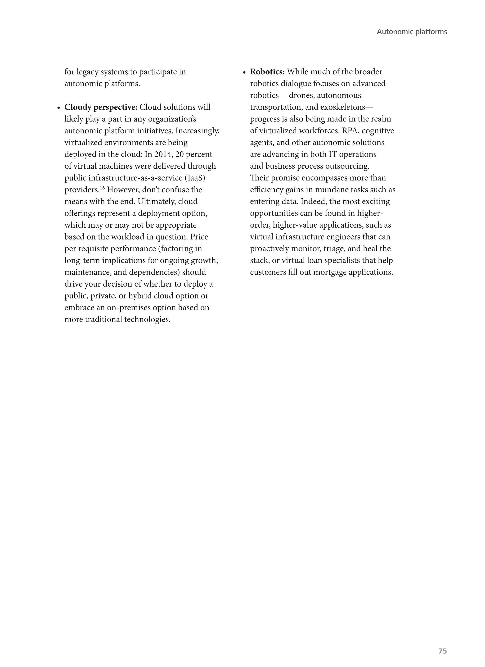 for legacy systems to participate in
autonomic platforms.
•	 Cloudy perspective: Cloud solutions will
likely play a part in any organization’s
autonomic platform initiatives. Increasingly,
virtualized environments are being
deployed in the cloud: In 2014, 20 percent
of virtual machines were delivered through
public infrastructure-as-a-service (IaaS)
providers.16
However, don’t confuse the
means with the end. Ultimately, cloud
offerings represent a deployment option,
which may or may not be appropriate
based on the workload in question. Price
per requisite performance (factoring in
long-term implications for ongoing growth,
maintenance, and dependencies) should
drive your decision of whether to deploy a
public, private, or hybrid cloud option or
embrace an on-premises option based on
more traditional technologies.
•	 Robotics: While much of the broader
robotics dialogue focuses on advanced
robotics— drones, autonomous
transportation, and exoskeletons—
progress is also being made in the realm
of virtualized workforces. RPA, cognitive
agents, and other autonomic solutions
are advancing in both IT operations
and business process outsourcing.
Their promise encompasses more than
efficiency gains in mundane tasks such as
entering data. Indeed, the most exciting
opportunities can be found in higher-
order, higher-value applications, such as
virtual infrastructure engineers that can
proactively monitor, triage, and heal the
stack, or virtual loan specialists that help
customers fill out mortgage applications.
Autonomic platforms
75
 