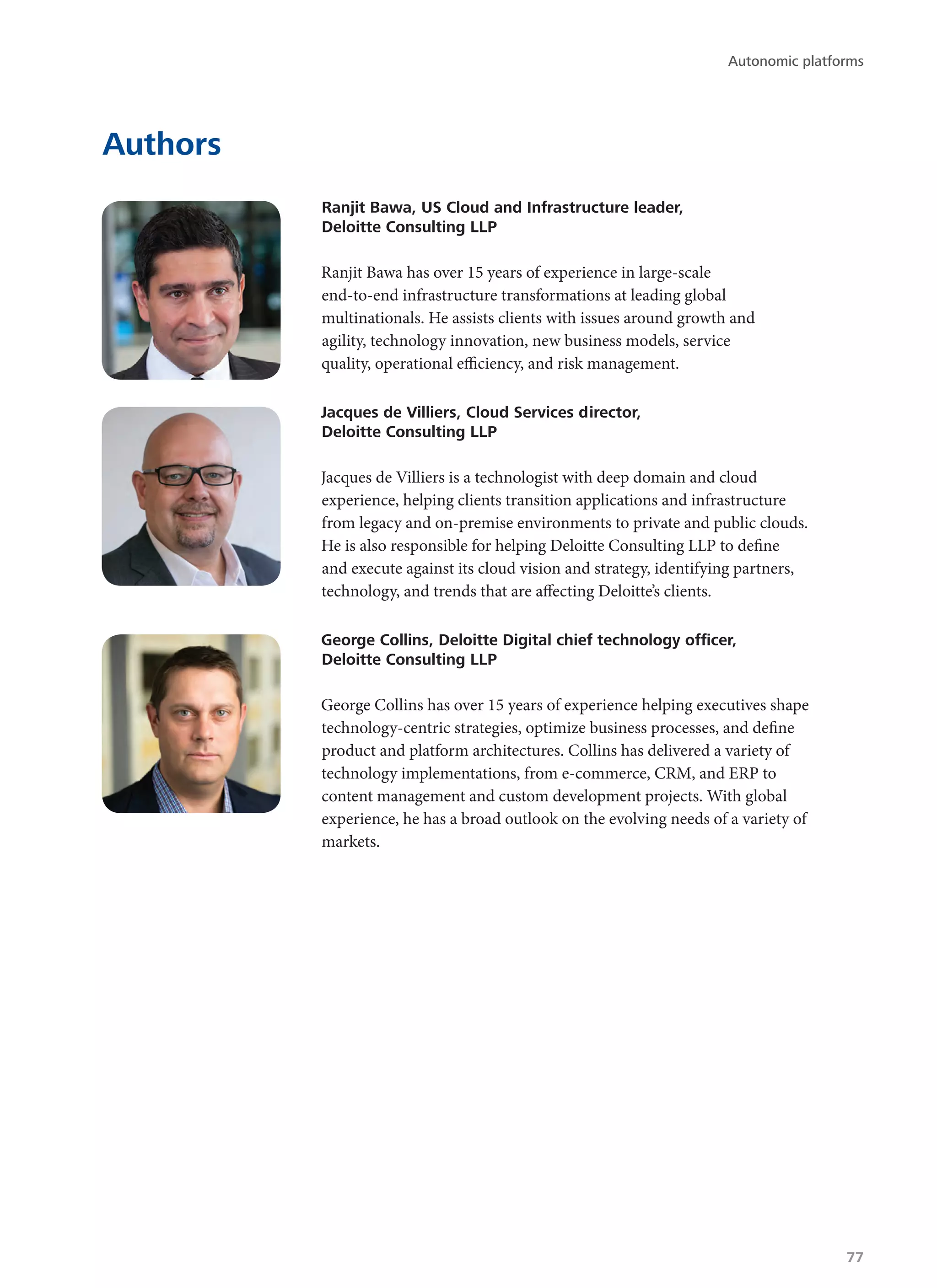Authors
Ranjit Bawa, US Cloud and Infrastructure leader,
Deloitte Consulting LLP
Ranjit Bawa has over 15 years of experience in large-scale
end-to-end infrastructure transformations at leading global
multinationals. He assists clients with issues around growth and
agility, technology innovation, new business models, service
quality, operational efficiency, and risk management.
Jacques de Villiers, Cloud Services director,
Deloitte Consulting LLP
Jacques de Villiers is a technologist with deep domain and cloud
experience, helping clients transition applications and infrastructure
from legacy and on-premise environments to private and public clouds.
He is also responsible for helping Deloitte Consulting LLP to define
and execute against its cloud vision and strategy, identifying partners,
technology, and trends that are affecting Deloitte’s clients.
George Collins, Deloitte Digital chief technology officer,
Deloitte Consulting LLP
George Collins has over 15 years of experience helping executives shape
technology-centric strategies, optimize business processes, and define
product and platform architectures. Collins has delivered a variety of
technology implementations, from e-commerce, CRM, and ERP to
content management and custom development projects. With global
experience, he has a broad outlook on the evolving needs of a variety of
markets.
Autonomic platforms
77
 