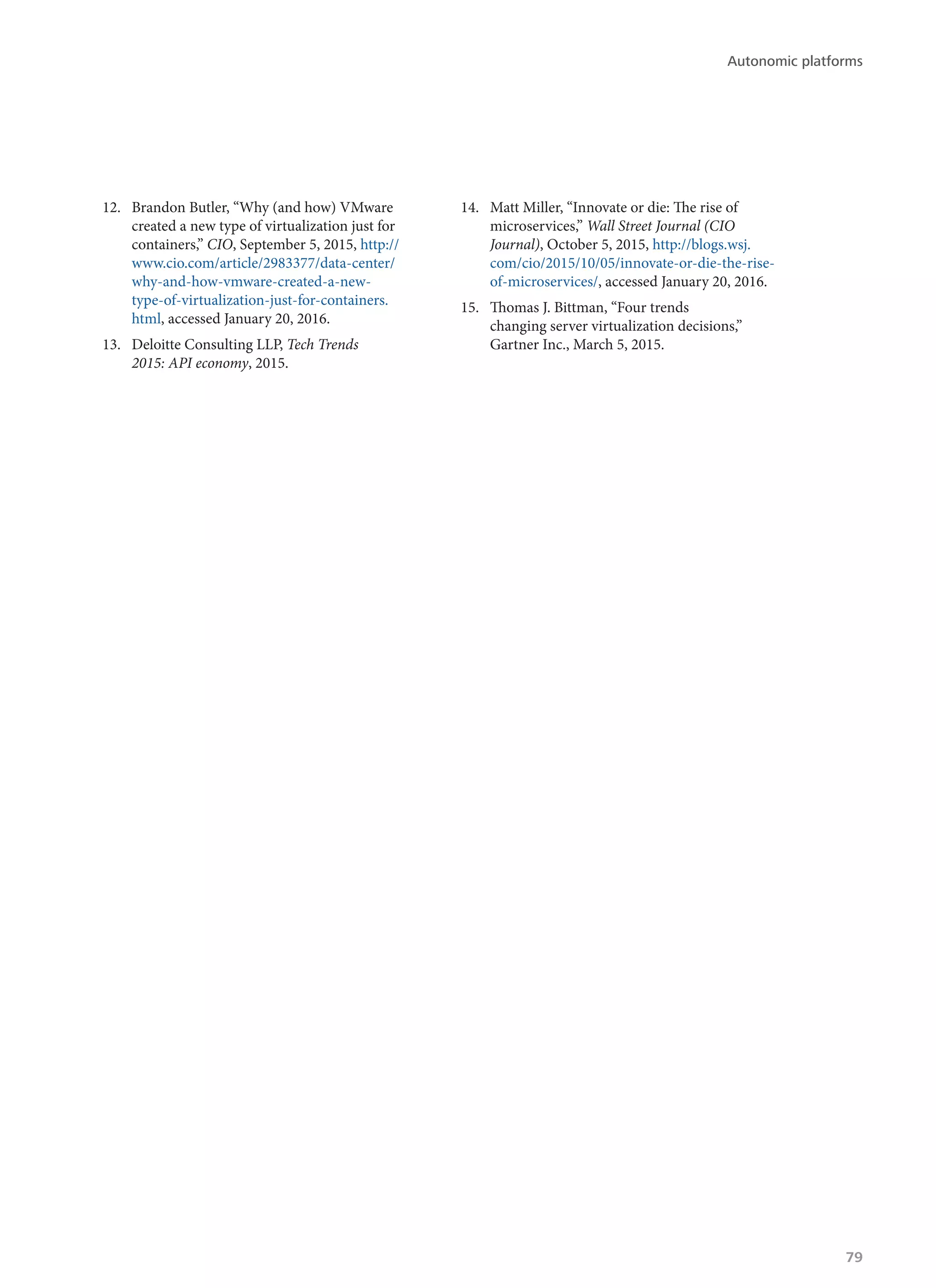 12.	 Brandon Butler, “Why (and how) VMware
created a new type of virtualization just for
containers,” CIO, September 5, 2015, http://
www.cio.com/article/2983377/data-center/
why-and-how-vmware-created-a-new-
type-of-virtualization-just-for-containers.
html, accessed January 20, 2016.
13.	 Deloitte Consulting LLP, Tech Trends
2015: API economy, 2015.
14.	 Matt Miller, “Innovate or die: The rise of
microservices,” Wall Street Journal (CIO
Journal), October 5, 2015, http://blogs.wsj.
com/cio/2015/10/05/innovate-or-die-the-rise-
of-microservices/, accessed January 20, 2016.
15.	 Thomas J. Bittman, “Four trends
changing server virtualization decisions,”
Gartner Inc., March 5, 2015.
Autonomic platforms
79
 