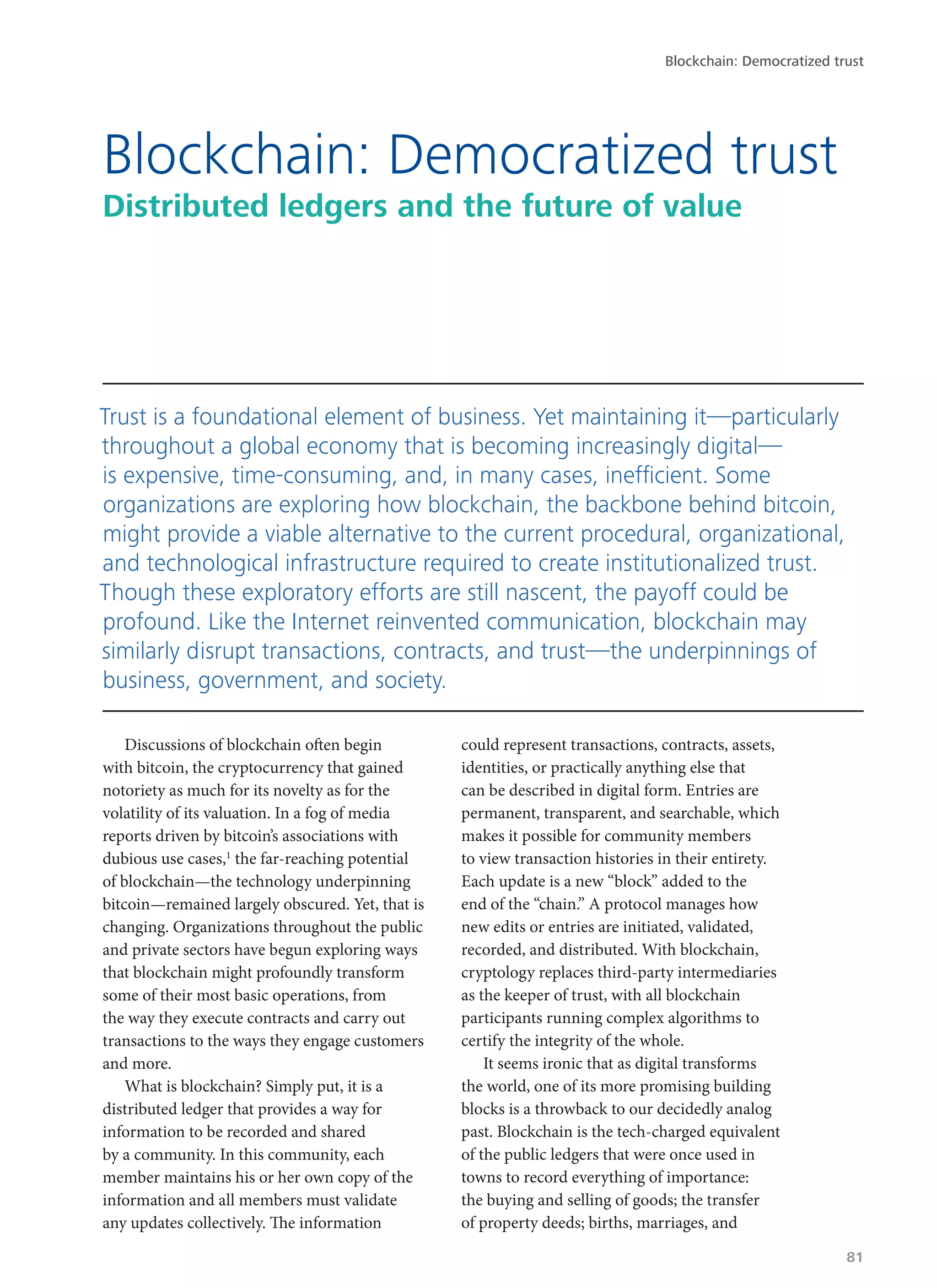 Discussions of blockchain often begin
with bitcoin, the cryptocurrency that gained
notoriety as much for its novelty as for the
volatility of its valuation. In a fog of media
reports driven by bitcoin’s associations with
dubious use cases,1
the far-reaching potential
of blockchain—the technology underpinning
bitcoin—remained largely obscured. Yet, that is
changing. Organizations throughout the public
and private sectors have begun exploring ways
that blockchain might profoundly transform
some of their most basic operations, from
the way they execute contracts and carry out
transactions to the ways they engage customers
and more.
What is blockchain? Simply put, it is a
distributed ledger that provides a way for
information to be recorded and shared
by a community. In this community, each
member maintains his or her own copy of the
information and all members must validate
any updates collectively. The information
could represent transactions, contracts, assets,
identities, or practically anything else that
can be described in digital form. Entries are
permanent, transparent, and searchable, which
makes it possible for community members
to view transaction histories in their entirety.
Each update is a new “block” added to the
end of the “chain.” A protocol manages how
new edits or entries are initiated, validated,
recorded, and distributed. With blockchain,
cryptology replaces third-party intermediaries
as the keeper of trust, with all blockchain
participants running complex algorithms to
certify the integrity of the whole.
It seems ironic that as digital transforms
the world, one of its more promising building
blocks is a throwback to our decidedly analog
past. Blockchain is the tech-charged equivalent
of the public ledgers that were once used in
towns to record everything of importance:
the buying and selling of goods; the transfer
of property deeds; births, marriages, and
Blockchain: Democratized trust
Distributed ledgers and the future of value
Trust is a foundational element of business. Yet maintaining it—particularly
throughout a global economy that is becoming increasingly digital—
is expensive, time-consuming, and, in many cases, inefficient. Some
organizations are exploring how blockchain, the backbone behind bitcoin,
might provide a viable alternative to the current procedural, organizational,
and technological infrastructure required to create institutionalized trust.
Though these exploratory efforts are still nascent, the payoff could be
profound. Like the Internet reinvented communication, blockchain may
similarly disrupt transactions, contracts, and trust—the underpinnings of
business, government, and society.
Blockchain: Democratized trust
81
 