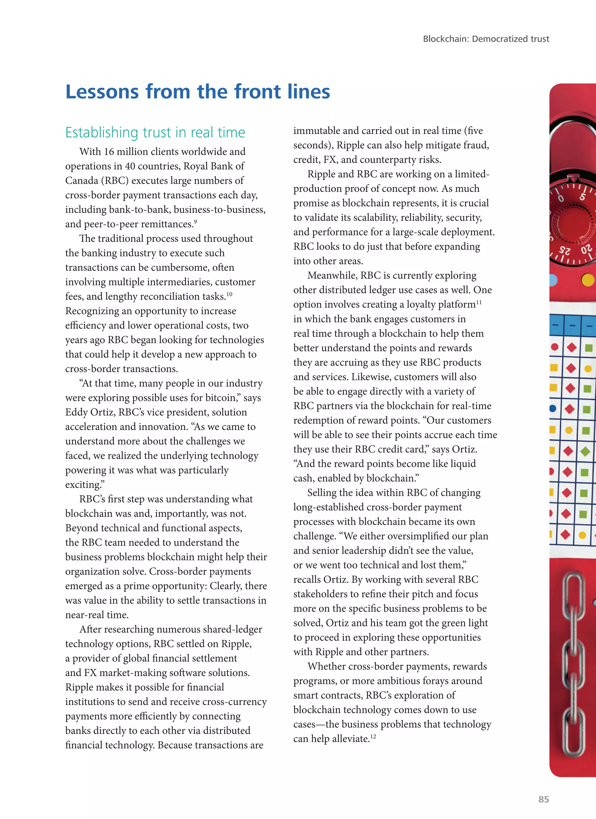 Establishing trust in real time
With 16 million clients worldwide and
operations in 40 countries, Royal Bank of
Canada (RBC) executes large numbers of
cross-border payment transactions each day,
including bank-to-bank, business-to-business,
and peer-to-peer remittances.9
The traditional process used throughout
the banking industry to execute such
transactions can be cumbersome, often
involving multiple intermediaries, customer
fees, and lengthy reconciliation tasks.10
Recognizing an opportunity to increase
efficiency and lower operational costs, two
years ago RBC began looking for technologies
that could help it develop a new approach to
cross-border transactions.
“At that time, many people in our industry
were exploring possible uses for bitcoin,” says
Eddy Ortiz, RBC’s vice president, solution
acceleration and innovation. “As we came to
understand more about the challenges we
faced, we realized the underlying technology
powering it was what was particularly
exciting.”
RBC’s first step was understanding what
blockchain was and, importantly, was not.
Beyond technical and functional aspects,
the RBC team needed to understand the
business problems blockchain might help their
organization solve. Cross-border payments
emerged as a prime opportunity: Clearly, there
was value in the ability to settle transactions in
near-real time.
After researching numerous shared-ledger
technology options, RBC settled on Ripple,
a provider of global financial settlement
and FX market-making software solutions.
Ripple makes it possible for financial
institutions to send and receive cross-currency
payments more efficiently by connecting
banks directly to each other via distributed
financial technology. Because transactions are
immutable and carried out in real time (five
seconds), Ripple can also help mitigate fraud,
credit, FX, and counterparty risks.
Ripple and RBC are working on a limited-
production proof of concept now. As much
promise as blockchain represents, it is crucial
to validate its scalability, reliability, security,
and performance for a large-scale deployment.
RBC looks to do just that before expanding
into other areas.
Meanwhile, RBC is currently exploring
other distributed ledger use cases as well. One
option involves creating a loyalty platform11
in which the bank engages customers in
real time through a blockchain to help them
better understand the points and rewards
they are accruing as they use RBC products
and services. Likewise, customers will also
be able to engage directly with a variety of
RBC partners via the blockchain for real-time
redemption of reward points. “Our customers
will be able to see their points accrue each time
they use their RBC credit card,” says Ortiz.
“And the reward points become like liquid
cash, enabled by blockchain.”
Selling the idea within RBC of changing
long-established cross-border payment
processes with blockchain became its own
challenge. “We either oversimplified our plan
and senior leadership didn’t see the value,
or we went too technical and lost them,”
recalls Ortiz. By working with several RBC
stakeholders to refine their pitch and focus
more on the specific business problems to be
solved, Ortiz and his team got the green light
to proceed in exploring these opportunities
with Ripple and other partners.
Whether cross-border payments, rewards
programs, or more ambitious forays around
smart contracts, RBC’s exploration of
blockchain technology comes down to use
cases—the business problems that technology
can help alleviate.12
Lessons from the front lines
Blockchain: Democratized trust
85
 