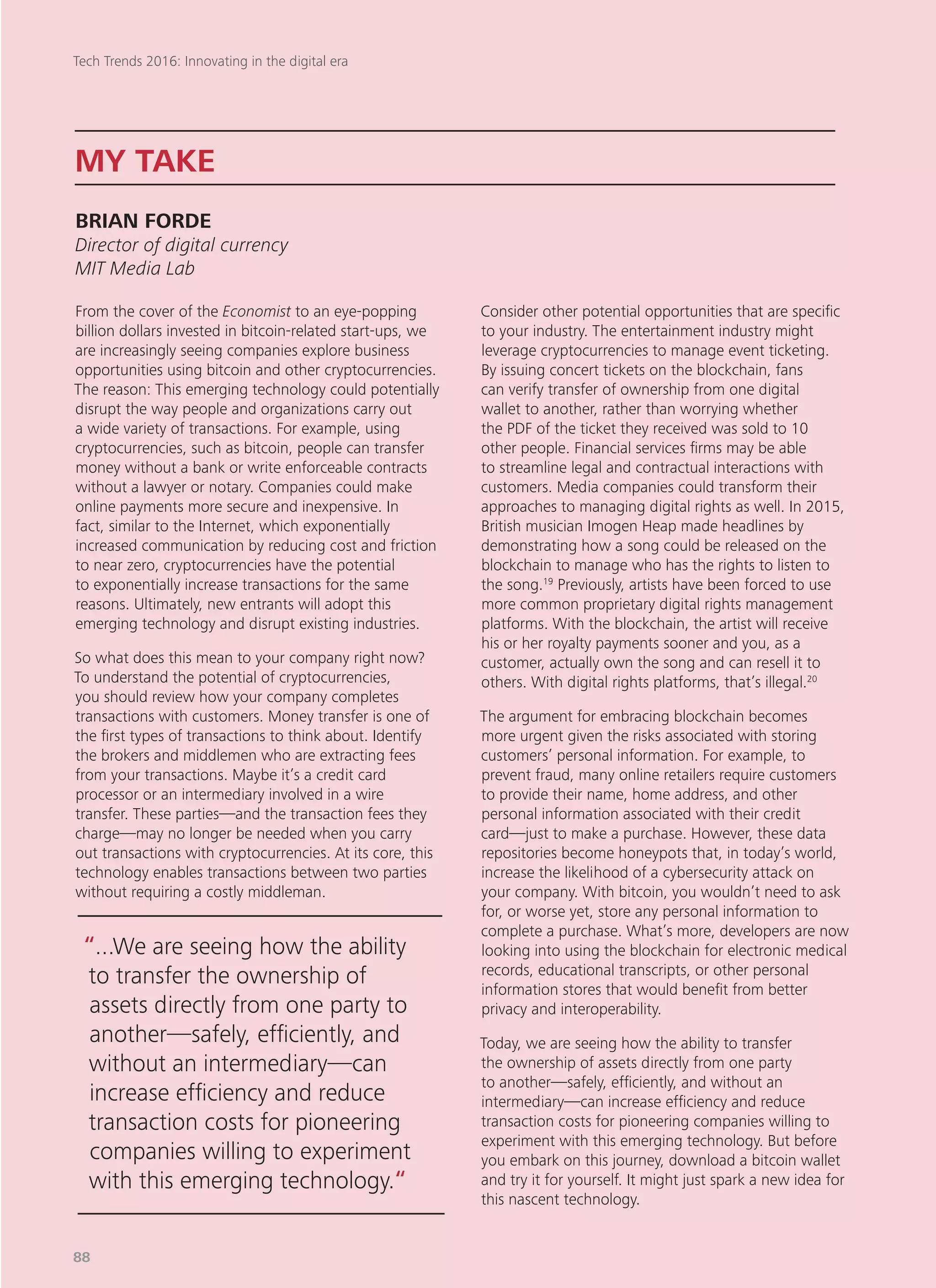 From the cover of the Economist to an eye-popping
billion dollars invested in bitcoin-related start-ups, we
are increasingly seeing companies explore business
opportunities using bitcoin and other cryptocurrencies.
The reason: This emerging technology could potentially
disrupt the way people and organizations carry out
a wide variety of transactions. For example, using
cryptocurrencies, such as bitcoin, people can transfer
money without a bank or write enforceable contracts
without a lawyer or notary. Companies could make
online payments more secure and inexpensive. In
fact, similar to the Internet, which exponentially
increased communication by reducing cost and friction
to near zero, cryptocurrencies have the potential
to exponentially increase transactions for the same
reasons. Ultimately, new entrants will adopt this
emerging technology and disrupt existing industries.
So what does this mean to your company right now?
To understand the potential of cryptocurrencies,
you should review how your company completes
transactions with customers. Money transfer is one of
the first types of transactions to think about. Identify
the brokers and middlemen who are extracting fees
from your transactions. Maybe it’s a credit card
processor or an intermediary involved in a wire
transfer. These parties—and the transaction fees they
charge—may no longer be needed when you carry
out transactions with cryptocurrencies. At its core, this
technology enables transactions between two parties
without requiring a costly middleman.
Consider other potential opportunities that are specific
to your industry. The entertainment industry might
leverage cryptocurrencies to manage event ticketing.
By issuing concert tickets on the blockchain, fans
can verify transfer of ownership from one digital
wallet to another, rather than worrying whether
the PDF of the ticket they received was sold to 10
other people. Financial services firms may be able
to streamline legal and contractual interactions with
customers. Media companies could transform their
approaches to managing digital rights as well. In 2015,
British musician Imogen Heap made headlines by
demonstrating how a song could be released on the
blockchain to manage who has the rights to listen to
the song.19
Previously, artists have been forced to use
more common proprietary digital rights management
platforms. With the blockchain, the artist will receive
his or her royalty payments sooner and you, as a
customer, actually own the song and can resell it to
others. With digital rights platforms, that’s illegal.20
The argument for embracing blockchain becomes
more urgent given the risks associated with storing
customers’ personal information. For example, to
prevent fraud, many online retailers require customers
to provide their name, home address, and other
personal information associated with their credit
card—just to make a purchase. However, these data
repositories become honeypots that, in today’s world,
increase the likelihood of a cybersecurity attack on
your company. With bitcoin, you wouldn’t need to ask
for, or worse yet, store any personal information to
complete a purchase. What’s more, developers are now
looking into using the blockchain for electronic medical
records, educational transcripts, or other personal
information stores that would benefit from better
privacy and interoperability.
Today, we are seeing how the ability to transfer
the ownership of assets directly from one party
to another—safely, efficiently, and without an
intermediary—can increase efficiency and reduce
transaction costs for pioneering companies willing to
experiment with this emerging technology. But before
you embark on this journey, download a bitcoin wallet
and try it for yourself. It might just spark a new idea for
this nascent technology.
MY TAKE
BRIAN FORDE
Director of digital currency
MIT Media Lab
“...We are seeing how the ability
to transfer the ownership of
assets directly from one party to
another—safely, efficiently, and
without an intermediary—can
increase efficiency and reduce
transaction costs for pioneering
companies willing to experiment
with this emerging technology.“
Tech Trends 2016: Innovating in the digital era
88
 