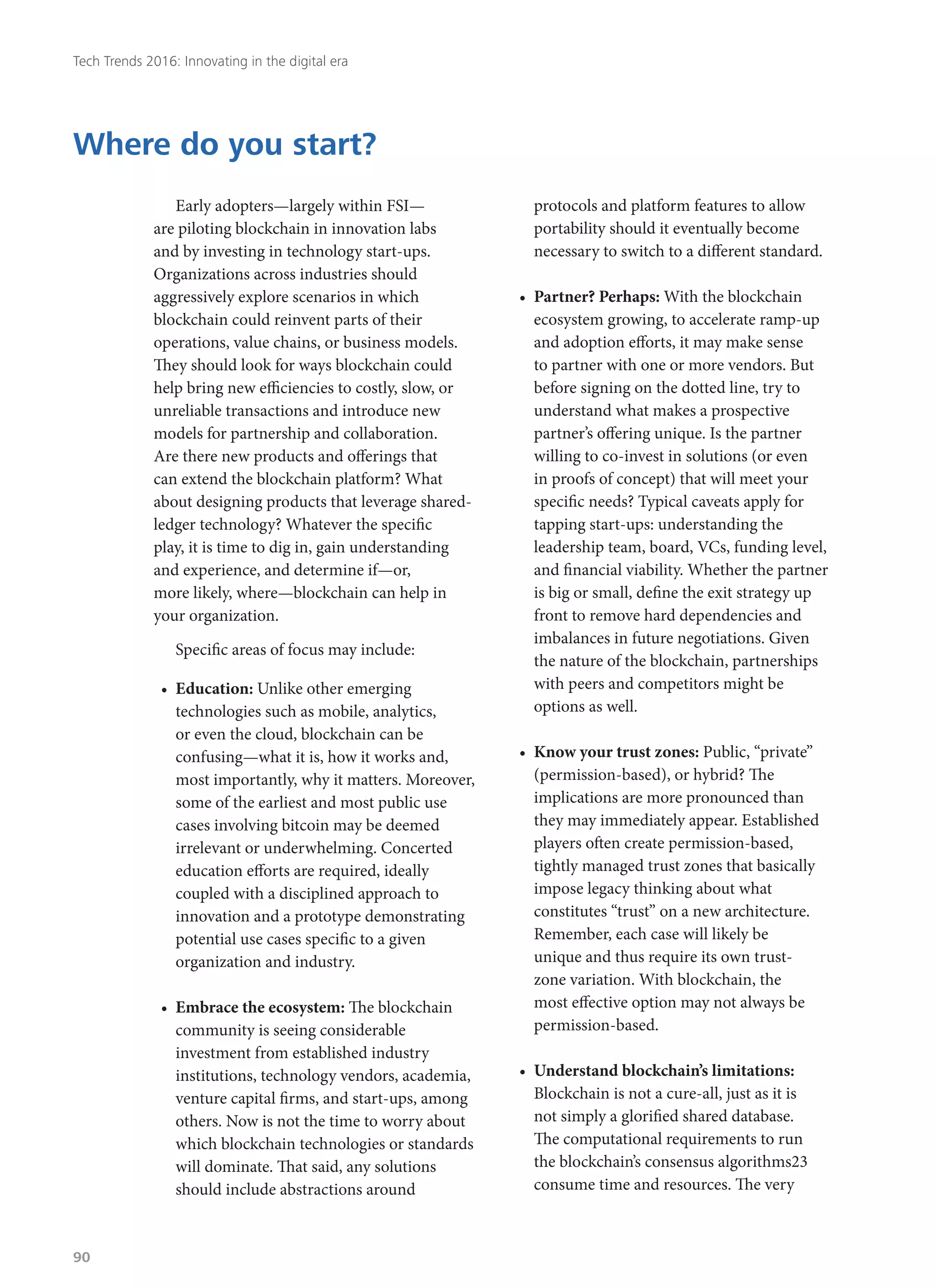 Early adopters—largely within FSI—
are piloting blockchain in innovation labs
and by investing in technology start-ups.
Organizations across industries should
aggressively explore scenarios in which
blockchain could reinvent parts of their
operations, value chains, or business models.
They should look for ways blockchain could
help bring new efficiencies to costly, slow, or
unreliable transactions and introduce new
models for partnership and collaboration.
Are there new products and offerings that
can extend the blockchain platform? What
about designing products that leverage shared-
ledger technology? Whatever the specific
play, it is time to dig in, gain understanding
and experience, and determine if—or,
more likely, where—blockchain can help in
your organization.
Specific areas of focus may include:
•	 Education: Unlike other emerging
technologies such as mobile, analytics,
or even the cloud, blockchain can be
confusing—what it is, how it works and,
most importantly, why it matters. Moreover,
some of the earliest and most public use
cases involving bitcoin may be deemed
irrelevant or underwhelming. Concerted
education efforts are required, ideally
coupled with a disciplined approach to
innovation and a prototype demonstrating
potential use cases specific to a given
organization and industry.
•	 Embrace the ecosystem: The blockchain
community is seeing considerable
investment from established industry
institutions, technology vendors, academia,
venture capital firms, and start-ups, among
others. Now is not the time to worry about
which blockchain technologies or standards
will dominate. That said, any solutions
should include abstractions around
protocols and platform features to allow
portability should it eventually become
necessary to switch to a different standard.
•	 Partner? Perhaps: With the blockchain
ecosystem growing, to accelerate ramp-up
and adoption efforts, it may make sense
to partner with one or more vendors. But
before signing on the dotted line, try to
understand what makes a prospective
partner’s offering unique. Is the partner
willing to co-invest in solutions (or even
in proofs of concept) that will meet your
specific needs? Typical caveats apply for
tapping start-ups: understanding the
leadership team, board, VCs, funding level,
and financial viability. Whether the partner
is big or small, define the exit strategy up
front to remove hard dependencies and
imbalances in future negotiations. Given
the nature of the blockchain, partnerships
with peers and competitors might be
options as well.
•	 Know your trust zones: Public, “private”
(permission-based), or hybrid? The
implications are more pronounced than
they may immediately appear. Established
players often create permission-based,
tightly managed trust zones that basically
impose legacy thinking about what
constitutes “trust” on a new architecture.
Remember, each case will likely be
unique and thus require its own trust-
zone variation. With blockchain, the
most effective option may not always be
permission-based.
•	 Understand blockchain’s limitations:
Blockchain is not a cure-all, just as it is
not simply a glorified shared database.
The computational requirements to run
the blockchain’s consensus algorithms23
consume time and resources. The very
Where do you start?
Tech Trends 2016: Innovating in the digital era
90
 