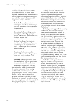 over time as the business view of analytics
matures and the thirst for insight grows.
Consider how the following operating models,
tailored to accommodate industry, company,
and individual executive dynamics could
support your analytics initiatives:
•	 Centralized: Analysts reside in one
central group where they serve a variety of
functions and business units and work on
diverse projects.
•	 Consulting: Analysts work together in a
central group, but are deployed against
projects and initiatives that are funded and
owned by business units.
•	 Center of excellence: A central entity
coordinates the activities of analysts across
units throughout the organization and
builds a community to share knowledge
and best practices.
•	 Functional: Analysts are located in
functions like marketing and supply chain
where most analytical activity occurs.
•	 Dispersed: Analysts are scattered across
the organization in different functions and
business units with little coordination.
Regardless of organizational structure,
an explicit talent and development model
is essential. Look to retool your existing
workforce. Modern skill sets around R
programming and machine learning routines
require scripting and Java development
expertise. Recruit advocates from the line of
business to provide much-needed operational
and macro insights, and train them to use tools
for aggregating, exploring, and analyzing.
Challenge consultant and contractor
relationships to redirect tactical spend into
building a foundation for institutional,
industrialized analytics capabilities. Likewise,
partner with local universities to help shape
their curricula, seeding long-term workforce
development channels while potentially also
immediately tapping into eager would-be
experts through externships or one-off data
“hackathons.”
Developing creative approaches to sourcing
can help with short-term skill shortages.
For example, both established and start-up
vendors may be willing to provide talent as
part of a partnership arrangement. This may
include sharing proofs of concept, supporting
business case and planning initiatives, or
even dedicating talent to help jump-start
an initiative. Also, look at crowdsourcing
platforms to tap into experts or budding
apprentices willing to dig into real problems
on your roadmap. This approach can not
only yield fresh perspectives and, potentially,
breakthrough thinking, but can also help
establish a reliable talent pipeline. Data science
platform Kaggle alone has more than 400,000
data scientists in its network.9
The final piece of the puzzle involves
deploying talent and new organizational
models. Leading companies are adopting
Six Sigma and agile principles to guide their
analytics ambitions. Their goal is to identify,
vet, and experiment rapidly with opportunities
in a repeatable but nimble process designed
to minimize work in progress and foster
continuous improvement. This tactic helps
create the organizational memory muscle
needed to sustain industrialized analytics that
can scale and evolve while driving predictable,
repeatable results.
Tech Trends 2016: Innovating in the digital era
100
 