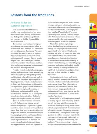 Anthem’s Rx for the
customer experience
With an enrollment of 38.6 million
members and growing, Anthem Inc. is one
of the United States’ leading health insurers
and the largest for-profit managed health
care company in the Blue Cross and Blue
Shield association.10
The company is currently exploring new
ways of using analytics to transform how it
interacts with these members and with health
care providers across the country. “We want
to leverage new sources of data to improve
the customer experience and create better
relationships with providers than we have in
the past,” says Patrick McIntyre, Anthem’s
senior vice president of health care analytics.
“Our goal is to drive to a new business model
that produces meaningful results.”
From the project’s earliest planning stages,
Anthem understood that it must approach big
data in the right way if it hoped to generate
useful insights—after all, incomplete analysis
adds no value. Therefore, beginning in 2013,
the company worked methodically to cleanse
its data, a task that continued for 18 months.
During this time, project leaders also worked
to develop an in-depth understanding of
the business needs that would drive the
transformation initiative, and to identify the
technologies that could deliver the kind of
insights the company needed and wanted.
Those 18 months were time well-spent.
In 2015, Anthem began piloting several
differentiating analytics capabilities. Applied
to medical, claim, customer service, and other
master data, these tools are already delivering
insights into members’ behaviors and attitudes.
For example, predictive analytics capabilities
drive consumer-focused analytics. Anthem
is working to understand its members not
as renewals and claims, but as individuals
seeking personalized health care experiences.
To this end, the company has built a number
of insight markers to bring together claim and
case-related information with other descriptors
of behavior and attitudes, including signals
from social and “quantified self” personal
care management sources. This information
helps Anthem support individualized wellness
programs and develop more meaningful
relationships with health care providers.
Meanwhile, Anthem is piloting a
bidirectional exchange to guide consumers
through the company’s call centers to the
appropriate level of service. Data from the
exchange and other call center functions have
been used to build out predictive models
around member dissatisfaction. Running
in near-real time, these models, working in
tandem with text mining and natural language
processing applications, will make it possible
for the company to identify members with
high levels of dissatisfaction, and proactively
reach out to those members to resolve
their issues.
Another pilot project uses analytics to
identify members with multiple health care
providers who have contacted Anthem’s call
center several times. These calls trigger an
automated process in which medical data
from providers is aggregated and made
available to call center reps, who can use this
comprehensive information to answer these
members’ questions.
To maximize its analytics investments and
to leverage big data more effectively, Anthem
recently recruited talent from outside the
health care industry, including data scientists
with a background in retail. These analysts are
helping the company think about consumers
in different ways. “Having them ask the right
questions about how consumers make health
care choices—choices made traditionally by
employers—has helped tremendously,” says
McIntyre. “We are now creating a pattern-
recognition and micro-segmentation model for
Lessons from the front lines
Industrialized analytics
101
 