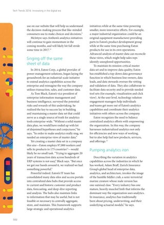 use on our website that will help us understand
the decision-making process that like-minded
consumers use to make choices and decisions.”
McIntyre says Anthem’s analytics initiatives
will continue to gain momentum in the
coming months, and will likely hit full stride
some time in 2017.11
Singing off the same
sheet of data
In 2014, Eaton Corp., a global provider of
power management solutions, began laying the
groundwork for an industrial-scale initiative
to extend analytics capabilities across the
enterprise and reimagine the way the company
utilizes transaction, sales, and customer data.
As Tom Black, Eaton’s vice president of
enterprise information management and
business intelligence, surveyed the potential
risks and rewards of this undertaking, he
realized the key to success lay in building
and maintaining a master data set that could
serve as a single source of truth for analytics
tools enterprise-wide. “Without a solid master
data plan, we would have ended up with lot
of disjointed hypotheses and conjectures,” he
says. “In order to make analytics really sing, we
needed an enterprise view of master data.”
Yet creating a master data set in a company
this size—Eaton employs 97,000 workers and
sells its products in 175 countries12
—would
likely be no small task. “Trying to aggregate 20
years of transaction data across hundreds of
ERP systems is not easy,” Black says. “But once
we got our hands around it, we realized we had
something powerful.”
Powerful indeed. Eaton’s IT team has
consolidated many data silos and access portals
into centralized data hubs that provide access
to current and historic customer and product
data, forecasting, and deep-dive reporting
and analysis. The hubs also maintain links
to information that may be useful, but is not
feasible or necessary to centrally aggregate,
store, and maintain. This framework supports
large strategic and operational analytics
initiatives while at the same time powering
smaller, more innovative efforts. For example,
a major industrial organization could be an
original equipment manufacturer providing
parts to Eaton’s product development group
while at the same time purchasing Eaton
products for use in its own operations.
Advanced analysis of master data can reconcile
these views, which might help sales reps
identify unexplored opportunities.
To maintain its mission-critical master
data set and to improve data quality, Eaton
has established a top-down data governance
function in which business line owners, data
leads, and data stewards oversee the vetting
and validation of data. They also collaborate to
facilitate data security and to provide needed
tool sets (for example, visualization and click
view). At the user level, technology solution
engagement managers help individuals
and teams get more out of Eaton’s analytics
capabilities and coordinate their analytics
initiatives with others across the company.
Eaton recognizes the need to balance
centralized analytics efforts with empowering
the organization. In this way, the company
harnesses industrialized analytics not only
for efficiencies and new ways of working,
but to also help fuel new products, services,
and offerings.13
Pumping analytics iron
Describing the variation in analytics
capabilities across the industries in which he
has worked, Adam Braff, Zurich Insurance
Group’s global head of enterprise data,
analytics, and architecture, invokes the image
of the humble fiddler crab, a semi-terrestrial
marine creature whose male version has
one outsized claw. “Every industry has one
mature, heavily muscled limb that informs the
dominant way the organization uses analytics.
In insurance, analytics has traditionally
been about pricing, underwriting, and their
underlying actuarial models,” he says.
Tech Trends 2016: Innovating in the digital era
102
 