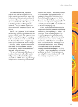 Because his industry has this mature
analytics arm, Braff sees opportunities to
look to underdeveloped analytics spaces that
include indirect channels, customer life-cycle
valuation, and operations excellence, among
other areas. In the latter, “The challenge
is identifying outliers and taking action,”
says Braff. “Once you put data together and
prioritize use cases, that’s where you can find
success.”
Zurich is on a journey to identify analytics
opportunities and then put the data resources,
systems, and skill sets in place to pursue them.
The first step is a “listening tour”—engaging
leaders from the business side to understand
the challenges they face and to explore ways
that analytics might remedy those challenges.
A dedicated “offense” team will then translate
those needs into rapid data and analytics
sprints, starting small, proving the solutions’
value, and scaling soon after.
The “defense” side, meanwhile, focuses on
foundational elements such as data quality.
Today, Zurich has decentralized analytics
organizations and data stores. By performing a
comprehensive data maturity assessment, the
company is developing a better understanding
of the quality and potential usefulness of its
data assets. Meanwhile, Zurich is assessing
how effectively different groups use data to
generate value. It will also increase data quality
measurement and accountability across all
data-intake channels so data used downstream
is of consistently high quality.
A third major step involves developing the
organization and talent needed to industrialize
analytics. In this environment, IT workers will
need three things: sufficient business sense
to ask the right questions; a background in
analytical techniques and statistical modeling
to guide approaches and vet the validity of
conclusions; and the technical knowledge to
build solutions themselves, not simply dictate
requirements for others to build. “Working
with the business side to develop these
solutions and taking their feedback is a great
way to learn how to apply analytics to business
problems,” says Braff. “That iterative process
can really help people build their skills—and
the company’s analytics muscles.”14
Industrialized analytics
103
 
