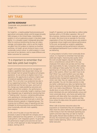 For Cargill Inc., a leading global food processing and
agricultural commodity vendor and the largest privately
held company in the United States, industrializing
analytics is not an exploratory project in big data usage.
Rather, it is a broadly scoped, strategically grounded
effort to continue transforming the way we collect,
manage, and analyze data—and to use the insights
we glean from this analysis to improve our business
outcomes. At Cargill, we are striving to have a more
numerically curious culture, to utilize analytics in more
and more of our decisions, and to create different and
better outcomes for customers.
Cargill’s commodity trading and risk management
analytics capabilities have always been strong, but
that strength had not spread throughout all company
operations. As we continue to digitize more of our
operations, the opportunity to achieve a higher level
of analytical capability operationally is front and
center. This is not only in our production but also in
all our supporting functions. The IT team has been
transformed over the last two years, and much of
this change was made possible by outcomes and
targets derived from analytics. Our performance is
now driven more numerically. Cargill is creating a more
fully integrated way of operating by transitioning from
a “holding entity” structure—comprising 68 business
units operating on individual platforms—to a new
organizational structure (and mind-set) in which five
business divisions operate in integrated groups. This
is giving rise to different ways of operating and new
strategies for driving productivity and performance—
more numerically, and with more capability
from analytics.
As CIO, one of my jobs is to put the tools and
processes in place to help both the company and IT
better understand how they perform, or in some cases
could perform, with integrated systems. To generate
the performance insights and outcomes we want,
we took a fresh approach to data management and
analysis, starting with IT.
Cargill’s IT operation can be described as a billion-dollar
business within a $135 billion operation. We run IT
like a business, tracking income, expenses, and return
on assets. We strive to set an example for the entire
organization of how this business group uses analytics
to generate critical insights and improve performance.
To this end, we boosted our analytics capabilities,
created scorecards and key performance indicators,
and deployed dashboards to put numbers to how we
are delivering.
In using analytics to build a more numerically driven
culture, it is important to remember that bad data
yields bad insights. Improving data quality where
the work actually happens requires that leaders
drive a comprehensive cultural shift in the way
employees think about and use data and how they
take responsibility for data. Companies often address
the challenge of data quality from the other end by
spending tons of money to clean messy data after it
gets in their systems. What if you didn’t have to do
that? What if you could transform your own data
culture into one that rewards quality, tidiness, and
disciplined data management approaches? That’s
where rules help; they can support an outcome that
gets rewarded. You can hire data scientists to help
you better understand your data, but lightening their
load by cleaning the data before they begin working
with it can make a big difference. Then you can
double down on your efforts to create a culture that
prizes individuals who are mathematically curious and
more numerically driven, who frame and satisfy their
questions with data rather than anecdotes, and who
care about accuracy at the root, making sure they
know where the data enters the systems and where
the work is done.
When I talk to business executives about the
acquisitions or investments they are considering, I
often share this advice: Before moving forward, spend
a little money to train the individuals operating your
systems and share steps they can take to improve
data quality. Reward data excellence at the root. In
the end, the investment pays off: Better data quality
leads to better planning, which, in turn, leads to
better execution.
MY TAKE
JUSTIN KERSHAW
Corporate vice president and CIO
Cargill, Inc.
“It is important to remember that
bad data yields bad insights.“
Tech Trends 2016: Innovating in the digital era
104
 
