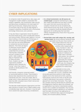 As companies create the governance, data usage, and
management models needed to industrialize their
analytics capabilities, they should factor cyber security
and data privacy considerations into every aspect of
planning and execution. Keeping these issues top
of mind every step of the way can help heighten a
company’s awareness of potential risks to the business,
technology infrastructure, and customers.
It may also help an organization remain focused on
the entire threat picture, which includes both external
and internal threats. Effective cyber vigilance is not just
about building a moat to keep out the bad guys; in
some cases there are bad guys already inside
the moat who are acting deliberately
to compromise security and avoid
detection. Then there are legions
of otherwise innocent players
who carelessly click on an
unidentified link and end up
infecting their computers
and your company’s entire
system. Cyber analytics
plays an important role
on these and other
fronts. Analytics can help
organizations establish
baselines within networks for
“normal,” which then makes it
possible to identify behavior that
is anomalous.
Until recently, companies conducted analysis
on harmonized platforms of data. These existed in
physical data repositories that would be built and
maintained over time. In the new model, data no
longer exists in these repositories, but in massive data
lakes that offer virtualized views of both internal and
external information.
The data lake model empowers organizations and their
data scientists to conduct more in-depth analysis using
considerably larger data sets. However, it may also give
rise to several new cyber and privacy considerations:
•	In a virtual environment, not all sources are
created equal. Companies transitioning to a data
lake model should determine how best to stratify
trust, given that some sources live within the
company’s firewall and can be considered safe,
while external sources may not be. As part of this
process, companies should also develop different
approaches for handling data that have been
willfully manipulated versus those which may just be
generally unclean.
•	Derived data come with unique risk, security, and
privacy issues. By mining customer transaction data
generated over the prior three months, an
online retailer determines that one
of its customers has a medical
condition often treated with an
array of products it sells. The
company then sends this
customer coupons for the
products it believes she
might need. In the best-
case scenario, the customer
uses the coupons and
appreciates the company’s
targeted offerings. In the
worst case, the company may
have violated federal privacy
regulations for medical data.
It is impossible to know what
information analytics programs will
ultimately infer. As such, companies need
strong data governance policies to help manage
negative risk to their brand and to their customers.
These policies could set strict limits on the life cycle
of data to help prevent inaccuracies in inferences
gleaned from out-of-date information. They might
also mandate analyzing derived data for potential risks
and flagging any suspicious data to be reviewed. Just
as organizations may need an industrialized analytics
solution that is scalable and repeatable, they may also
need an analytics program operating on an enterprise
level that takes into account new approaches to
governance, multitiered data usage and management
models, and innovative delivery methods.
CYBER IMPLICATIONS
Industrialized analytics
105
 