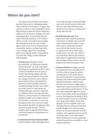 The expansive reach of data and analytics’
potential makes them a challenging domain.
Ghosts abound in the machine—in legacy data
and ops, as well as in some stakeholders’ dearly
held convictions about the relative importance
of data across the business. Perhaps even more
challenging, the C-suite and other decision
makers may lack confidence in IT’s ability to
deliver crunchy, actionable business insights.
But although the deck may seem stacked
against success, the very act of attempting to
industrialize analytics can help frame these
issues, building support for streamlining
delivery and tapping analytics’ full potential.
To get the ball rolling, consider taking the
following steps:
•	 Air grievances: Though it may be
uncomfortable, it is important to get the
“state of the state” out in the open before
launching any transformation effort. Solicit
constructive feedback from all quarters
on how well existing analytics and data
needs are being met and how these needs
may change as business evolves. Address
issues and perceptions, including those
that are fact-based and those driven by
misunderstandings and bias. Learn where
inaccurate metrics or expectations are
creating challenges and where redundant
or outdated activities no longer add value.
Likewise, examine instances in which overly
simplistic models, overconfident analysts,
lack of clarity on outcomes, or inaccurate
assumptions have led to incorrect results.
The emphasis should be on lighting candles
versus cursing the darkness. Work to
build the analytics agenda while setting a
vivid baseline against which progress can
be measured.
•	 Communicate clearly and purposefully:
Don’t let analytics efforts get bogged down
in a swamp of jargon, complicated tables,
and overly indexed statistics. More often
than not, the results with the greatest
impact are those that are communicated
clearly and concisely.
•	 Revitalize the data core: Many
organizations have made long-standing
investments in multiple areas across the
industrialized analytics charter. Using
those areas to industrialize analytics
can accelerate the journey, but such
an approach can also be risky. Legacy
design choices can color your vision of
the road ahead. Likewise, the technical
debt and poor organizational constructs
that accompany legacy systems can stifle
progress and undermine project value.
•	 Educate and lead: The bigger and older
the organization, the more difficult it is
to drive a cultural change for analytic
transformation. Don’t underestimate
the need for education, communication,
learning, and reinforcement, both within
and beyond the direct analytics team.
Moreover, becoming an insights-driven
organization requires some level of buy-in
across departments and hierarchies. To this
end, senior leadership support is crucial,
but no more so than clearly articulating the
journey. Providing concrete details of what
the transformation means at an individual
level, along with examples of how early
adoption can drive tangible results, can
also help overcome wariness among staff.
Finally, though it may not be necessary
to have one executive explicitly “own” the
initiative, some organizations have created
“chief data officer” and “chief analytics
officer” positions as a means to galvanize—
and hold themselves accountable for—their
analytics ambitions.
Where do you start?
Tech Trends 2016: Innovating in the digital era
106
 