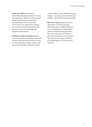 •	 Tailor your efforts: The results of
industrialized analytics initiatives will vary
by organization. With this in mind, project
leaders should tailor their aspirations
and roadmaps to reflect the specific
DNA of their own organization—taking
into account executive personalities and
passions as much as operational and
organizational dynamics.
•	 Rethink your talent strategies: Respect
the scarcity of talent in the data science and
analytics fields, but don’t let it be an excuse
for lack of progress. Explore vendors, start-
ups, service providers, academia, and the
crowd to bolster a nontraditional sourcing
strategy—especially as you formalize your
analytics vision and overarching strategies.
•	 Blaze new trails: Optimizing current
spend levels around the data and
information space should definitely be
a part of planning. But industrialized
analytics should be about more than
just cost containment and efficiency
gains. Discovering new ways to harness
data and activate insights could lead
to breakthroughs across domains and
functions.
Industrialized analytics
107
 