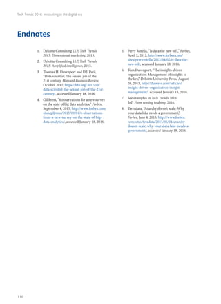 Endnotes
1.	 Deloitte Consulting LLP, Tech Trends
2015: Dimensional marketing, 2015.
2.	 Deloitte Consulting LLP, Tech Trends
2015: Amplified intelligence, 2015.
3.	 Thomas H. Davenport and D.J. Patil,
“Data scientist: The sexiest job of the
21st century, Harvard Business Review,
October 2012, https://hbr.org/2012/10/
data-scientist-the-sexiest-job-of-the-21st-
century/, accessed January 18, 2016.
4.	 Gil Press, “6 observations for a new survey
on the state of big data analytics,” Forbes,
September 4, 2015, http://www.forbes.com/
sites/gilpress/2015/09/04/6-observations-
from-a-new-survey-on-the-state-of-big-
data-analytics/, accessed January 18, 2016.
5.	 Perry Rotella, “Is data the new oil?,” Forbes,
April 2, 2012, http://www.forbes.com/
sites/perryrotella/2012/04/02/is-data-the-
new-oil/, accessed January 18, 2016.
6.	 Tom Davenport, “The insights-driven
organization: Management of insights is
the key,” Deloitte University Press, August
26, 2015, http://dupress.com/articles/
insight-driven-organization-insight-
management/, accessed January 18, 2016.
7.	 See examples in Tech Trends 2016:
IoT: From sensing to doing, 2016.
8.	 Terradata, “Anarchy doesn’t scale: Why
your data lake needs a government,”
Forbes, June 4, 2015, http://www.forbes.
com/sites/teradata/2015/06/04/anarchy-
doesnt-scale-why-your-data-lake-needs-a-
government/, accessed January 18, 2016.
Tech Trends 2016: Innovating in the digital era
110
 