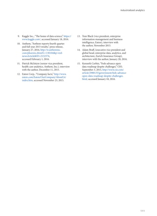 9.	 Kaggle Inc., “The home of data science,” https://
www.kaggle.com/, accessed January 18, 2016.
10.	 Anthem, “Anthem reports fourth quarter
and full year 2015 results,” press release,
January 27, 2016, http://ir.antheminc.
com/phoenix.zhtml?c=130104&p=irol-
newsArticle&ID=2132574,
accessed February 1, 2016.
11.	 Patrick McIntyre (senior vice president,
health care analytics, Anthem, Inc.), interview
with the author, December 11, 2015.
12.	 Eaton Corp., “Company facts,” http://www.
eaton.com/Eaton/OurCompany/AboutUs/
index.htm, accessed November 23, 2015.
13.	 Tom Black (vice president, enterprise
information management and business
intelligence, Eaton), interview with
the author, November 2015.
14.	 Adam Braff, (executive vice president and
global head, enterprise data, analytics, and
architecture, Zurich Insurance Group),
interview with the author, January 20, 2016.
15.	 Kenneth Corbin, “Feds advance open
data roadmap despite challenges,” CIO,
September 3, 2015, http://www.cio.com/
article/2980133/government/feds-advance-
open-data-roadmap-despite-challenges.
html, accessed January 18, 2016.
Industrialized analytics
111
 