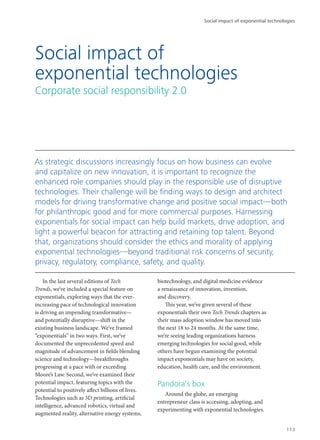 In the last several editions of Tech
Trends, we’ve included a special feature on
exponentials, exploring ways that the ever-
increasing pace of technological innovation
is driving an impending transformative—
and potentially disruptive—shift in the
existing business landscape. We’ve framed
“exponentials” in two ways. First, we’ve
documented the unprecedented speed and
magnitude of advancement in fields blending
science and technology—breakthroughs
progressing at a pace with or exceeding
Moore’s Law. Second, we’ve examined their
potential impact, featuring topics with the
potential to positively affect billions of lives.
Technologies such as 3D printing, artificial
intelligence, advanced robotics, virtual and
augmented reality, alternative energy systems,
biotechnology, and digital medicine evidence
a renaissance of innovation, invention,
and discovery.
This year, we’ve given several of these
exponentials their own Tech Trends chapters as
their mass adoption window has moved into
the next 18 to 24 months. At the same time,
we’re seeing leading organizations harness
emerging technologies for social good, while
others have begun examining the potential
impact exponentials may have on society,
education, health care, and the environment.
Pandora’s box
Around the globe, an emerging
entrepreneur class is accessing, adopting, and
experimenting with exponential technologies.
Social impact of
exponential technologies
Corporate social responsibility 2.0
As strategic discussions increasingly focus on how business can evolve
and capitalize on new innovation, it is important to recognize the
enhanced role companies should play in the responsible use of disruptive
technologies. Their challenge will be finding ways to design and architect
models for driving transformative change and positive social impact—both
for philanthropic good and for more commercial purposes. Harnessing
exponentials for social impact can help build markets, drive adoption, and
light a powerful beacon for attracting and retaining top talent. Beyond
that, organizations should consider the ethics and morality of applying
exponential technologies—beyond traditional risk concerns of security,
privacy, regulatory, compliance, safety, and quality.
Social impact of exponential technologies
113
 
