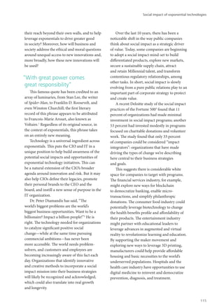 their reach beyond their own walls, and to help
leverage exponentials to drive greater good
in society? Moreover, how will business and
society address the ethical and moral questions
around unequal access to new innovations and,
more broadly, how these new innovations will
be used?
“With great power comes
great responsibility”
This famous quote has been credited to an
array of luminaries, from Stan Lee, the writer
of Spider-Man, to Franklin D. Roosevelt, and
even Winston Churchill; the first literary
record of this phrase appears to be attributed
to Francois-Marie Arouet, also known as
Voltaire.1
Regardless of its original source, in
the context of exponentials, this phrase takes
on an entirely new meaning.
Technology is a universal ingredient across
exponentials. This puts the CIO and IT in a
unique position to help build awareness of the
potential social impacts and opportunities of
exponential technology initiatives. This can
be a natural extension of the CIO’s broader
agenda around innovation and risk. But it may
also help CIOs define their legacies, promote
their personal brands to the CEO and the
board, and instill a new sense of purpose in the
IT organization.
Dr. Peter Diamandis has said, “The
world’s biggest problems are the world’s
biggest business opportunities. Want to be a
billionaire? Impact a billion people!”2
He is
right. The technology needed for organizations
to catalyze significant positive social
change—while at the same time pursuing
commercial ambitions—has never been
more accessible. The world needs problem-
solvers, and customers and employees are
becoming increasingly aware of this fact each
day. Organizations that identify innovative
and creative methods to incorporate a social
impact mission into their business strategies
will likely be recognized and acknowledged,
which could also translate into real growth
and longevity.
Over the last 10 years, there has been a
noticeable shift in the way public companies
think about social impact as a strategic driver
of value. Today, some companies are beginning
to adopt a social impact mind-set to build
differentiated products, explore new markets,
secure a sustainable supply chain, attract
and retain Millennial talent, and transform
contentious regulatory relationships, among
other tasks. In short, social impact is slowly
evolving from a pure public relations play to an
important part of corporate strategy to protect
and create value.
A recent Deloitte study of the social impact
practices of the Fortune 5003
found that 11
percent of organizations had made minimal
investment in social impact programs; another
53 percent had invested modestly in programs
focused on charitable donations and volunteer
work. The study found that only 33 percent
of companies could be considered “impact
integrators”: organizations that have made
driving the types of change we’re describing
here central to their business strategies
and goals.
This suggests there is considerable white
space for companies to target with programs.
The financial services industry, for example,
might explore new ways for blockchain
to democratize banking, enable micro-
transactions, and simplify philanthropic
donations. The consumer food industry could
potentially leverage biotechnology to change
the health benefits profile and affordability of
their products. The entertainment industry
might partner with educational leaders to
leverage advances in augmented and virtual
reality to revolutionize learning and education.
By supporting the maker movement and
exploring new ways to leverage 3D printing,
manufacturers could help provide affordable
housing and basic necessities to the world’s
underserved populations. Hospitals and the
health care industry have opportunities to use
digital medicine to reinvent and democratize
prevention, diagnosis, and treatment.
Social impact of exponential technologies
115
 