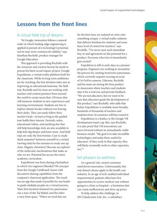 A virtual field trip of dreams
“At Google, innovation follows a natural
order in which leading-edge engineering is
applied in pursuit of a technology’s potential,
not its near-term commercial viability,” says
Jonathan Rochelle, product manager for
Google Education.
This approach is providing Rochelle with
the resources and creative leeway he needs to
pursue his latest social impact project: Google
Expeditions, a virtual reality platform built for
the classroom. While its long-term ambitions
are far-reaching, the first iteration takes aim at
improving an educational mainstay: the field
trip. Rochelle and his team are working with
teachers and content partners from around
the world to create more than 150 tours that
will immerse students in new experiences and
learning environments. Students are free to
explore distant locales without ever leaving
their desks. They can easily follow their
teacher’s lead—at least as long as the guided
tour holds their interest. Factoids, notes,
educational videos, and anything else that
will help knowledge stick are also available to
help kids dig deeper and learn more. And field
trips are only the first frontier. Care to study
shark anatomy? Immerse yourself in a virtual
viewing tank for five minutes to study one up
close. Organic chemistry? Become an explorer
of the molecular machinations that make us
who we are. Potential lies across the entire
academic curriculum.
Expeditions was born during a hackathon
in which two engineers blended VR concepts
from the Google Cardboard viewer with
document-sharing capabilities from the
company’s classroom application. The result
was an app that made it possible for one leader
to guide multiple people on a virtual journey.
Their first iteration featured two panoramas:
one a tour of the Taj Mahal, and the other
a view from space. “When we tried this out
for the first time, we realized we were onto
something unique: a virtual reality solution
that delivers freedom for students and some
basic level of control for teachers,” says
Rochelle. “I’ve never seen such immediate
buy-in and agreement on the potential for a
product. Everyone who tries it immediately
gets excited.”
Expedition is still in early days as a pioneer
program. Engineers are working to streamline
the process for creating immersive panoramas,
which currently requires syncing an array
of 16 GoPro cameras. Likewise, Rochelle
and his team are testing the beta product
in classrooms where teachers and students
take it for a trial run and provide feedback.
“We are not educators, but we want to be
sure that educators guide the development of
this product,” says Rochelle, who adds that
before Expeditions is available more broadly,
hundreds of thousands of teachers and
students from 10 countries will have tested it.
Expeditions is a feather in the Google VR
development team’s cap. But, says Rochelle,
it is also proof that VR innovations can
move forward without an immediately viable
business model. “My goal is to take incredible
technologies and make them useful for
educators. If they work in that capacity, they
will likely eventually work in other capacities,
too.”12
Set phasers to wellness
As a general rule, unmet consumer
need drives innovation. Unfortunately, this
rule doesn’t always apply to the health care
industry. In an age of tech-enabled individual
empowerment, patients often have few
opportunities to receive medical care without
going to a clinic or hospital—a limitation that
can create inefficiencies and drive up prices.
To help address this challenge, in
2012 Qualcomm Life, Inc., a subsidiary
Lessons from the front lines
Social impact of exponential technologies
117
 