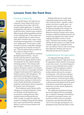 Thinking is believing
During HP’s historic 2015 split into two
companies, Neeraj Tolmare led the end-to-
end separation of more than 1,500 of the
company’s global applications. To complete
this gargantuan task within an accelerated six-
month time frame, Tolmare’s teams worked at
different speeds, following guidelines tailored
to their individual tasks. In this model, some
teams completed tasks in a matter of hours,
while others worked for days, using a variety
of techniques and approaches, to accomplish
more complex goals. “It took teams a couple
of months to become comfortable working at
varying speeds, but eventually most did,” he
says. “They all understood there would be no
Day 2 unless we all got to Day 1.”
Tolmare is now driving efforts to transform
the digital imprint of HP Inc.—the post-
division entity that sells PCs and printers.
Part of this broad-ranging initiative involves
reinventing the way the company develops
technology products. “Our existing model
was too rigid; it could take us six months to
engineer and launch a solution,” says Tolmare,
who serves as HP Inc.’s vice president and head
of Digital Transformation & IT Applications,
Global eCommerce, P&L Management. “We
realized that if technologists are going to
have a seat at the table and participate fully in
strategic decision-making, we would need to
create a flexible, fluid product development
model that would empower them to respond to
the dynamic needs of the business.”
The development model Tolmare and his
colleagues are creating is designed to “infuse
new thinking” into development teams
accustomed to working primarily within
standard systems development lifecycle
(SDLC) models. To support the model, the
company is reskilling existing talent by helping
them to grow and diversify their individual
skillsets, as well as to become familiar with
agile techniques.
Working within the new model, teams
comprising existing and new talent along
with a functional expert—typically a system
architect who knows a specific space—are
assigned to work in pockets of fast-paced
development throughout the enterprise. In
an effort to find the right mix of skills and
abilities for each type of project and to expose
developers to different methods and tactics, the
company also regularly moves talent around,
assigning individuals to work on various
teams. “Sometimes team members struggle
with the idea that a project is no longer strictly
waterfall or agile, but a combination of the
two,” says Tolmare, “but over time we’re seeing
them adjust their thinking, and work very
differently than they have in the past.”6
Collaborating at the right speed
For integrated technology solutions
provider CDW, finding the “right speed” for its
IT organization within a dynamic environment
is more than a trend—it is a tested strategy for
success in a sector defined by near-constant
disruption. CDW has deployed a model in
which IT collaborates with the business to
develop solutions that meet its customers’
evolving needs—with each team working at
a tempo that fits each project’s specific goals
and circumstances. Some teams sprint, others
walk at a measured pace, but each is guided by
a solution framework defined not by the speed
of the delivery model, but by approaches to
architecture, security, controls, deployment,
and associated metrics.
This collaborative development strategy
has not only helped CDW turn technology
into a competitive advantage; it has informed
IT’s approach to meeting its mission, says
Jon Stevens, CDW’s senior vice president
of operations and chief information officer.
“For IT to be truly agile and responsive, our
development teams tailor their efforts to meet
Lessons from the front lines
Tech Trends 2016: Innovating in the digital era
10
 