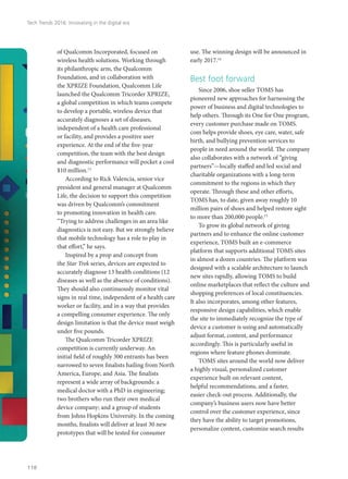 of Qualcomm Incorporated, focused on
wireless health solutions. Working through
its philanthropic arm, the Qualcomm
Foundation, and in collaboration with
the XPRIZE Foundation, Qualcomm Life
launched the Qualcomm Tricorder XPRIZE,
a global competition in which teams compete
to develop a portable, wireless device that
accurately diagnoses a set of diseases,
independent of a health care professional
or facility, and provides a positive user
experience. At the end of the five-year
competition, the team with the best design
and diagnostic performance will pocket a cool
$10 million.13
According to Rick Valencia, senior vice
president and general manager at Qualcomm
Life, the decision to support this competition
was driven by Qualcomm’s commitment
to promoting innovation in health care.
“Trying to address challenges in an area like
diagnostics is not easy. But we strongly believe
that mobile technology has a role to play in
that effort,” he says.
Inspired by a prop and concept from
the Star Trek series, devices are expected to
accurately diagnose 13 health conditions (12
diseases as well as the absence of conditions).
They should also continuously monitor vital
signs in real time, independent of a health care
worker or facility, and in a way that provides
a compelling consumer experience. The only
design limitation is that the device must weigh
under five pounds.
The Qualcomm Tricorder XPRIZE
competition is currently underway. An
initial field of roughly 300 entrants has been
narrowed to seven finalists hailing from North
America, Europe, and Asia. The finalists
represent a wide array of backgrounds: a
medical doctor with a PhD in engineering;
two brothers who run their own medical
device company; and a group of students
from Johns Hopkins University. In the coming
months, finalists will deliver at least 30 new
prototypes that will be tested for consumer
use. The winning design will be announced in
early 2017.14
Best foot forward
Since 2006, shoe seller TOMS has
pioneered new approaches for harnessing the
power of business and digital technologies to
help others. Through its One for One program,
every customer purchase made on TOMS.
com helps provide shoes, eye care, water, safe
birth, and bullying prevention services to
people in need around the world. The company
also collaborates with a network of “giving
partners”—locally staffed and led social and
charitable organizations with a long-term
commitment to the regions in which they
operate. Through these and other efforts,
TOMS has, to date, given away roughly 10
million pairs of shoes and helped restore sight
to more than 200,000 people.15
To grow its global network of giving
partners and to enhance the online customer
experience, TOMS built an e-commerce
platform that supports additional TOMS sites
in almost a dozen countries. The platform was
designed with a scalable architecture to launch
new sites rapidly, allowing TOMS to build
online marketplaces that reflect the culture and
shopping preferences of local constituencies.
It also incorporates, among other features,
responsive design capabilities, which enable
the site to immediately recognize the type of
device a customer is using and automatically
adjust format, content, and performance
accordingly. This is particularly useful in
regions where feature phones dominate.
TOMS sites around the world now deliver
a highly visual, personalized customer
experience built on relevant content,
helpful recommendations, and a faster,
easier check-out process. Additionally, the
company’s business users now have better
control over the customer experience, since
they have the ability to target promotions,
personalize content, customize search results
Tech Trends 2016: Innovating in the digital era
118
 