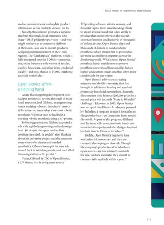 and recommendations, and update product
information across multiple sites on the fly.
Notably, this solution provides a separate
platform that small, local merchants who
share TOMS’ philanthropic vision—and who
might not have an e-commerce platform
of their own—can use to market products
designed and manufactured in their own
regions. The “Marketplace” platform, which is
fully integrated into the TOMS e-commerce
site, today features a wide variety of textiles,
jewelry, houseware, and other items produced
locally—and now, thanks to TOMS, marketed
and sold worldwide.
Open Bionics offers
a helping hand
Aware that staggering development costs
had put prosthetics beyond the reach of many
hand amputees, Joel Gibbard, an engineering
major studying robotics, launched a project
at his university to develop a low-cost robotic
prosthetic. Within a year, he had built a
working robotic prosthetic using a 3D printer.
Following graduation, Gibbard accepted a
job with a global engineering and technology
firm. Yet despite the opportunities this
position presented, he couldn’t stop thinking
about his university project and the amputees
everywhere who desperately needed
prosthetics. Gibbard soon quit his new job,
moved back in with his parents, and used all of
his savings to buy a 3D printer.16
Today, Gibbard is CEO of Open Bionics,
a UK startup that is using open-source
3D printing software, robotic sensors, and
financial capital from crowdfunding efforts
to create a bionic hand that is less costly to
produce than some others on the market.
Instead of months and hundreds of thousands
of dollars, it takes Open Bionics days and
thousands of dollars to build a robotic
prosthetic, which means that its prosthetics
are more accessible to amputees across the
developing world. What’s more, Open Bionics’
prosthetic hands match more expensive
prosthetics in terms of functionality, but are
lighter and custom-made, and thus often more
comfortable for the wearer.
Open Bionics’ efforts are attracting
attention worldwide—notoriety that has
brought in additional funding and sparked
potentially beneficial partnerships. Recently,
the company took home a $200,000 prize for a
second-place win in Intel’s “Make it Wearable”
challenge.17
Likewise, in 2015, Open Bionics
was accepted into Disney Accelerator powered
by Techstars, a program designed to accelerate
the growth of start-up companies from around
the world. As part of this program, Gibbard
and his team will create prosthetic hands and
arms for kids—patterned after designs inspired
by their favorite Disney characters.18
To date, Open Bionics engineers have
worked on 10 prototypes, and they are
currently developing an eleventh. Though
the company’s products—all of which are
open source—are not currently available
for sale, Gibbard estimates they should be
commercially available within a year.19
Social impact of exponential technologies
119
 