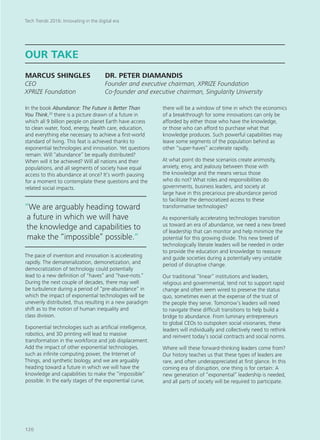 In the book Abundance: The Future is Better Than
You Think,20
there is a picture drawn of a future in
which all 9 billion people on planet Earth have access
to clean water, food, energy, health care, education,
and everything else necessary to achieve a first-world
standard of living. This feat is achieved thanks to
exponential technologies and innovation. Yet questions
remain: Will “abundance” be equally distributed?
When will it be achieved? Will all nations and their
populations, and all segments of society have equal
access to this abundance at once? It’s worth pausing
for a moment to contemplate these questions and the
related social impacts.
The pace of invention and innovation is accelerating
rapidly. The dematerialization, demonetization, and
democratization of technology could potentially
lead to a new definition of “haves” and “have-nots.”
During the next couple of decades, there may well
be turbulence during a period of “pre-abundance” in
which the impact of exponential technologies will be
unevenly distributed, thus resulting in a new paradigm
shift as to the notion of human inequality and
class division.
Exponential technologies such as artificial intelligence,
robotics, and 3D printing will lead to massive
transformation in the workforce and job displacement.
Add the impact of other exponential technologies,
such as infinite computing power, the Internet of
Things, and synthetic biology, and we are arguably
heading toward a future in which we will have the
knowledge and capabilities to make the “impossible”
possible. In the early stages of the exponential curve,
there will be a window of time in which the economics
of a breakthrough for some innovations can only be
afforded by either those who have the knowledge,
or those who can afford to purchase what that
knowledge produces. Such powerful capabilities may
leave some segments of the population behind as
other “super-haves” accelerate rapidly.
At what point do these scenarios create animosity,
anxiety, envy, and jealousy between those with
the knowledge and the means versus those
who do not? What roles and responsibilities do
governments, business leaders, and society at
large have in this precarious pre-abundance period
to facilitate the democratized access to these
transformative technologies?
As exponentially accelerating technologies transition
us toward an era of abundance, we need a new breed
of leadership that can monitor and help minimize the
potential for this growing divide. This new breed of
technologically literate leaders will be needed in order
to provide the education and knowledge to reassure
and guide societies during a potentially very unstable
period of disruptive change.
Our traditional “linear” institutions and leaders,
religious and governmental, tend not to support rapid
change and often seem wired to preserve the status
quo, sometimes even at the expense of the trust of
the people they serve. Tomorrow’s leaders will need
to navigate these difficult transitions to help build a
bridge to abundance. From luminary entrepreneurs
to global CEOs to outspoken social visionaries, these
leaders will individually and collectively need to rethink
and reinvent today’s social contracts and social norms.
Where will these forward-thinking leaders come from?
Our history teaches us that these types of leaders are
rare, and often underappreciated at first glance. In this
coming era of disruption, one thing is for certain: A
new generation of “exponential” leadership is needed,
and all parts of society will be required to participate.
OUR TAKE
MARCUS SHINGLES	 DR. PETER DIAMANDIS
CEO				 Founder and executive chairman, XPRIZE Foundation
XPRIZE Foundation		 Co-founder and executive chairman, Singularity University
“We are arguably heading toward
a future in which we will have
the knowledge and capabilities to
make the “impossible” possible.“
Tech Trends 2016: Innovating in the digital era
120
 