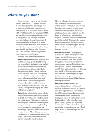 Social impact is a big topic, extending far
beyond the realm of IT. However, defining
the role that exponential technologies play
in corporate social impact programs is the
responsibility of IT executives, particularly the
CIO. Why? Because the convergence of R&D
and social investments can lead to adoption
of new products and offerings. It can also
serve as a backdrop for experimenting with
technologies before applying them to core
business concerns. Given the sheer number of
considerations and opportunities, formulating
an actionable social impact plan that lays
out a clear vision for the use of exponential
technologies can be challenging.
Here are some potential places to start:
•	 Frugal innovation: Business strategies may
call for achieving growth by addressing
the needs of poor and aspirational market
segments, which often requires offering
more sustainable, affordable products.
Rather than stripping existing products
of features, shift your focus to leveraging
exponential forces to invent something
that is affordable and fills a basic need.
For example, GE developed a portable
ultrasound machine for China that not
only decreased infant mortality rates, but
created a new product category that led to
widespread adoption.22
•	 Ecosystems: In their social impact efforts,
organizations will likely be partnering not
just with competitors, but with NGOs and
the public sector. Whereas once businesses
and nonprofits viewed each other largely as
antagonists, they are increasingly finding
opportunities to bring complementary
knowledge, experience, and skills to bear on
social problems. Meanwhile, government
can also play an important role as an anchor
buyer, coordinator, and implementation
partner for market-based solutions.
•	 Mind-set change: Making the business
case for solving social needs requires a
change in mind-set and new ways of doing
business. Addressing the specific needs
of underserved consumers, the social
challenges facing local suppliers, and the
limits of infrastructure and education
requires a sustained commitment to serve a
particular market. This might also require
longer-term planning horizons, changes
in the product development process, new
forms of collaboration, and innovative
business models.
•	 Power to the people: Challenge your
stakeholders to help inform your social
impact agenda. Hold company-wide
contests to surface ideas from around
the globe. Crowdsource concepts from
customers, partners, and other interested
third parties. Organize hackathons to
quickly form teams and refine raw thinking
into high-level designs, business cases,
and roadmaps. The more people engage
in social impact programs, the more
beneficial the programs will likely become
to everyone involved.
•	 Ethics architecture: Make it the
responsibility of teams working with
artificial intelligence, robotics, 3D printing,
and other exponentials to consider both
the ethics and unintended consequences
of these technologies. Building risk
intelligence across IT is a leading practice,
but it needs to evolve beyond security,
privacy, safety, quality, and regulatory
concerns. It should also include thoughtful
exploration of potential social and ethical
impacts and, as needed, mitigations for
those impacts.
Where do you start?
Tech Trends 2016: Innovating in the digital era
122
 