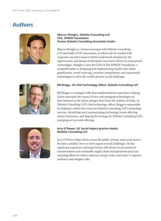 Authors
Marcus Shingles, Deloitte Consulting LLP
CEO, XPRIZE Foundation
Former Deloitte Consulting Innovation leader
Marcus Shingles is a former principal with Deloitte Consulting
LLP and leader of DC Innovation, in which role he worked with
corporate executive teams to better understand and plan for the
opportunities and threats of disruptive innovation driven by exponential
technologies. Shingles is now the CEO of The XPRIZE Foundation, a
nonprofit leader in designing and implementing models that utilize
gamification, crowd-sourcing, incentive competitions, and exponential
technologies to solve the world’s greatest social challenges.
Bill Briggs, US chief technology officer, Deloitte Consulting LLP
Bill Briggs is a strategist with deep implementation experience, helping
clients anticipate the impact of new and emerging technologies on
their business in the future and get there from the realities of today. As
Deloitte Consulting LLP’s chief technology officer, Briggs is responsible
for helping to define the vision for Deloitte Consulting LLP’s technology
services, identifying and communicating technology trends affecting
clients’ businesses, and shaping the strategy for Deloitte Consulting LLP’s
emerging services and offerings.
Jerry O’Dwyer, US Social Impact practice leader,
Deloitte Consulting LLP
Jerry O’Dwyer helps clients across the public, private, and social sectors
become a catalytic force to meet urgent societal challenges. He has
significant experience advising Fortune 500 clients on procurement
transformation and sustainable supply chain and operations practices,
including efforts to reduce material, energy, water, and waste to improve
resilience and mitigate risks.
Tech Trends 2016: Innovating in the digital era
124
 