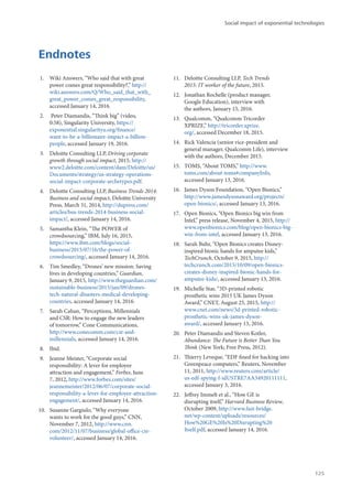 Endnotes
1.	 Wiki Answers, “Who said that with great
power comes great responsibility?,” http://
wiki.answers.com/Q/Who_said_that_with_
great_power_comes_great_responsibility,
accessed January 14, 2016.
2.	 Peter Diamandis, “Think big” (video,
0:58), Singularity University, https://
exponential.singularityu.org/finance/
want-to-be-a-billionaire-impact-a-billion-
people, accessed January 19, 2016.
3.	 Deloitte Consulting LLP, Driving corporate
growth through social impact, 2015, http://
www2.deloitte.com/content/dam/Deloitte/us/
Documents/strategy/us-strategy-operations-
social-impact-corporate-archetypes.pdf.
4.	 Deloitte Consulting LLP, Business Trends 2014:
Business and social impact, Deloitte University
Press, March 31, 2014, http://dupress.com/
articles/bus-trends-2014-business-social-
impact/, accessed January 14, 2016.
5.	 Samantha Klein, “The POWER of
crowdsourcing,” IBM, July 16, 2015,
https://www.ibm.com/blogs/social-
business/2015/07/16/the-power-of-
crowdsourcing/, accessed January 14, 2016.
6.	 Tim Smedley, “Drones’ new mission: Saving
lives in developing countries,” Guardian,
January 9, 2015, http://www.theguardian.com/
sustainable-business/2015/jan/09/drones-
tech-natural-disasters-medical-developing-
countries, accessed January 14, 2016.
7.	 Sarah Cahan, “Perceptions, Millennials
and CSR: How to engage the new leaders
of tomorrow,” Cone Communications,
http://www.conecomm.com/csr-and-
millennials, accessed January 14, 2016.
8.	 Ibid.
9.	 Jeanne Meister, “Corporate social
responsibility: A lever for employee
attraction and engagement,” Forbes, June
7, 2012, http://www.forbes.com/sites/
jeannemeister/2012/06/07/corporate-social-
responsibility-a-lever-for-employee-attraction-
engagement/, accessed January 14, 2016.
10.	 Susanne Gargiulo, “Why everyone
wants to work for the good guys,” CNN,
November 7, 2012, http://www.cnn.
com/2012/11/07/business/global-office-csr-
volunteer/, accessed January 14, 2016.
11.	 Deloitte Consulting LLP, Tech Trends
2015: IT worker of the future, 2015.
12.	 Jonathan Rochelle (product manager,
Google Education), interview with
the authors, January 15, 2016.
13.	 Qualcomm, “Qualcomm Tricorder
XPRIZE,” http://tricorder.xprize.
org/, accessed December 18, 2015.
14.	 Rick Valencia (senior vice-president and
general manager, Qualcomm Life), interview
with the authors, December 2015.
15.	 TOMS, “About TOMS,” http://www.
toms.com/about-toms#companyInfo,
accessed January 13, 2016.
16.	 James Dyson Foundation, “Open Bionics,”
http://www.jamesdysonaward.org/projects/
open-bionics/, accessed January 13, 2016.
17.	 Open Bionics, “Open Bionics big win from
Intel,” press release, November 4, 2015, http://
www.openbionics.com/blog/open-bionics-big-
win-from-intel, accessed January 13, 2016.
18.	 Sarah Buhr, “Open Bionics creates Disney-
inspired bionic hands for amputee kids,”
TechCrunch, October 9, 2015, http://
techcrunch.com/2015/10/09/open-bionics-
creates-disney-inspired-bionic-hands-for-
amputee-kids/, accessed January 13, 2016.
19.	 Michelle Star, “3D-printed robotic
prosthetic wins 2015 UK James Dyson
Award,” CNET, August 25, 2015, http://
www.cnet.com/news/3d-printed-robotic-
prosthetic-wins-uk-james-dyson-
award/, accessed January 13, 2016.
20.	 Peter Diamandis and Steven Kotler,
Abundance: The Future is Better Than You
Think (New York; Free Press, 2012).
21.	 Thierry Leveque, “EDF fined for hacking into
Greenpeace computers,” Reuters, November
11, 2011, http://www.reuters.com/article/
us-edf-spying-f-idUSTRE7AA34920111111,
accessed January 3, 2016.
22.	 Jeffrey Immelt et al., “How GE is
disrupting itself,” Harvard Business Review,
October 2009, http://www.fast-bridge.
net/wp-content/uploads/resources/
How%20GE%20Is%20Disrupting%20
Itself.pdf, accessed January 14, 2016.
Social impact of exponential technologies
125
 