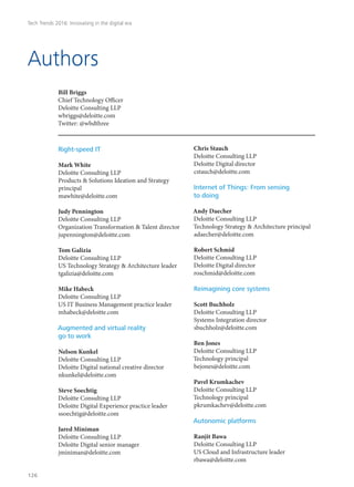 Bill Briggs
Chief Technology Officer
Deloitte Consulting LLP
wbriggs@deloitte.com
Twitter: @wbdthree
Authors
Right-speed IT
Mark White
Deloitte Consulting LLP
Products & Solutions Ideation and Strategy
principal
mawhite@deloitte.com
Judy Pennington
Deloitte Consulting LLP
Organization Transformation & Talent director
jupennington@deloitte.com
Tom Galizia
Deloitte Consulting LLP
US Technology Strategy & Architecture leader
tgalizia@deloitte.com
Mike Habeck
Deloitte Consulting LLP
US IT Business Management practice leader
mhabeck@deloitte.com
Augmented and virtual reality
go to work
Nelson Kunkel
Deloitte Consulting LLP
Deloitte Digital national creative director
nkunkel@deloitte.com
Steve Soechtig
Deloitte Consulting LLP
Deloitte Digital Experience practice leader
ssoechtig@deloitte.com
Jared Miniman
Deloitte Consulting LLP
Deloitte Digital senior manager
jminiman@deloitte.com
Chris Stauch
Deloitte Consulting LLP
Deloitte Digital director
cstauch@deloitte.com
Internet of Things: From sensing
to doing
Andy Daecher
Deloitte Consulting LLP
Technology Strategy & Architecture principal
adaecher@deloitte.com
Robert Schmid
Deloitte Consulting LLP
Deloitte Digital director
roschmid@deloitte.com
Reimagining core systems
Scott Buchholz
Deloitte Consulting LLP
Systems Integration director
sbuchholz@deloitte.com
Ben Jones
Deloitte Consulting LLP
Technology principal
bejones@deloitte.com
Pavel Krumkachev
Deloitte Consulting LLP
Technology principal
pkrumkachev@deloitte.com
Autonomic platforms
Ranjit Bawa
Deloitte Consulting LLP
US Cloud and Infrastructure leader
rbawa@deloitte.com
Tech Trends 2016: Innovating in the digital era
126
 