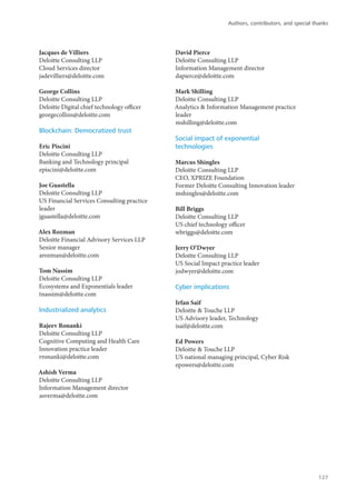 Jacques de Villiers
Deloitte Consulting LLP
Cloud Services director
jadevilliers@deloitte.com
George Collins
Deloitte Consulting LLP
Deloitte Digital chief technology officer
georgecollins@deloitte.com
Blockchain: Democratized trust
Eric Piscini
Deloitte Consulting LLP
Banking and Technology principal
episcini@deloitte.com
Joe Guastella
Deloitte Consulting LLP
US Financial Services Consulting practice
leader
jguastella@deloitte.com
Alex Rozman
Deloitte Financial Advisory Services LLP
Senior manager
arozman@deloitte.com
Tom Nassim
Deloitte Consulting LLP
Ecosystems and Exponentials leader
tnassim@deloitte.com
Industrialized analytics
Rajeev Ronanki
Deloitte Consulting LLP
Cognitive Computing and Health Care
Innovation practice leader
rronanki@deloitte.com
Ashish Verma
Deloitte Consulting LLP
Information Management director
asverma@deloitte.com
David Pierce
Deloitte Consulting LLP
Information Management director
dapierce@deloitte.com
Mark Shilling
Deloitte Consulting LLP
Analytics & Information Management practice
leader
mshilling@deloitte.com
Social impact of exponential
technologies
Marcus Shingles
Deloitte Consulting LLP
CEO, XPRIZE Foundation
Former Deloitte Consulting Innovation leader
mshingles@deloitte.com
Bill Briggs
Deloitte Consulting LLP
US chief technology officer
wbriggs@deloitte.com
Jerry O’Dwyer
Deloitte Consulting LLP
US Social Impact practice leader
jodwyer@deloitte.com
Cyber implications
Irfan Saif
Deloitte & Touche LLP
US Advisory leader, Technology
isaif@deloitte.com
Ed Powers
Deloitte & Touche LLP
US national managing principal, Cyber Risk
epowers@deloitte.com
Authors, contributors, and special thanks
127
 
